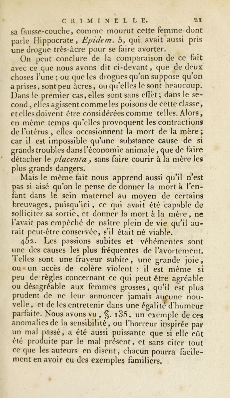 sa fausse-couche, comme mourut cette femme dont parle Hippocrate, Epidern. 5, qui avait aussi pris une drogue très-âcre pour se faire avorter. On peut conclure de la comparaison de ce fait avec ce que nous avons dit ci-devant, que de deux choses Tune ; ou que les drogues qu’on suppose qu’on a prises, sont peu âcres, ou qu’elles lesont beaucoup. Dans le premier cas, elles sont sans effet ; dans le se- cond , elles agissent comme les poisons de cette classe, et elles doivent être considérées comme telles. Alors, en même temps qu’elles provoquent les contractions de l’utérus , elles occasionnent la mort de la mère; car il est impossible qu’une substance cause de si grands troubles dans l’économie animale, que de faire détacher le placenta , sans faire courir à la mère les plus grands dangers. Mais le même fait nous apprend aussi qu’il n’est pas si aisé qu’on le pense de donner la mort à l’en- fant dans le sein maternel au moyen de certains breuvages, puisqu’ici, ce qui avait été capable de solliciter sa sortie, et donner la mort à la mère, ne l’avait pas empêché de naître plein de vie qu’il au- rait peut-être conservée, s’il était né viable. 462. Les passions subites et véhémentes sont une des causes les plus fréquentes de l’avortement. Telles sont une frayeur subite, une grande joie, ou un accès de colère violent : il est même si peu de règles concernant ce qui peut être agréable ou désagréable aux femmes grosses, qu’il est plus prudent de ne leur annoncer jamais aucune nou- velle , et de les entretenir dans une égalité d’humeur parfaite. Nous avons vu , §. i35, un exemple de ces anomalies de la sensibilité, ou l’horreur inspirée par un mal passé, a été aussi puissante que si elle eût été produite par le mal présent, et sans citer tout ce que les auteurs en disent, chacun pourra facile- ment en avoir eu des exemples familiers.