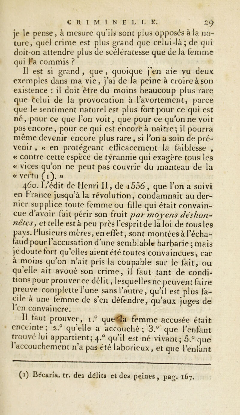 je le pense, à mesure qu’ils sont plus opposés à la na- ture, quel crime est plus grand que celui-là; de qui doit-on attendre plus de scélératesse que de la femme qui l’a commis ? Il est si grand , que , quoique j’en aie vu deux exemples dans ma vie, j’ai de la peine à croire à son existence : il doit être du moins beaucoup plus rare que celui de la provocation à l’avortement, parce que le sentiment naturel est plus fort pour ce qui est né, pour ce que l’on voit, que pour ce qu’on ne voit pas encore, pour ce qui est encore à naître ; il pourra même devenir encore plus rare, si l’on a soin de pré- venir , « en protégeant efficacement la faiblesse , « contre cette espèce de tyrannie qui exagère tous les « vices qu’on ne peut pas couvrir du manteau de la « vertu (1). » 460. L’édit de Henri II, de i556 , que l’on a suivi en fiance jusqu’à la révolution, condamnait au der- nier supplice toute femme ou fille qui était convain- cue d’avoir fait périr son fruit par mojens déshoîi- nêtes, et telle est à peu près l’esprit de la loi de tous les pays. Plusieurs mères, en effet, sont montées à l’écha- faud pour l’accusation d une semblable barbarie ; mais je doute fort qu’elles aient été toutes convaincues, car à moins qu’on n’ait pris la coupable sur le fait, ou qu’elle ait avoué son crime, il faut tant de condi* tions pour prouver ce délit, lesquelles ne peuvent faire preuve complettel’une sans l’autre, qu’il est plus fa- cile à une femme de s’en défendre, qu’aux juges de Il faut prouver, i.° que<la femme accusée était enceinte; 2.0 qu’elle a accouché; 3.° que l’enfant trouvé lui appartient; 4.0 qu’il est né vivant; 5.° que l’accouchement n’a pas été laborieux, et que l’enfant (1) Bécaria. tr. des délits et des peines, pag. 167.