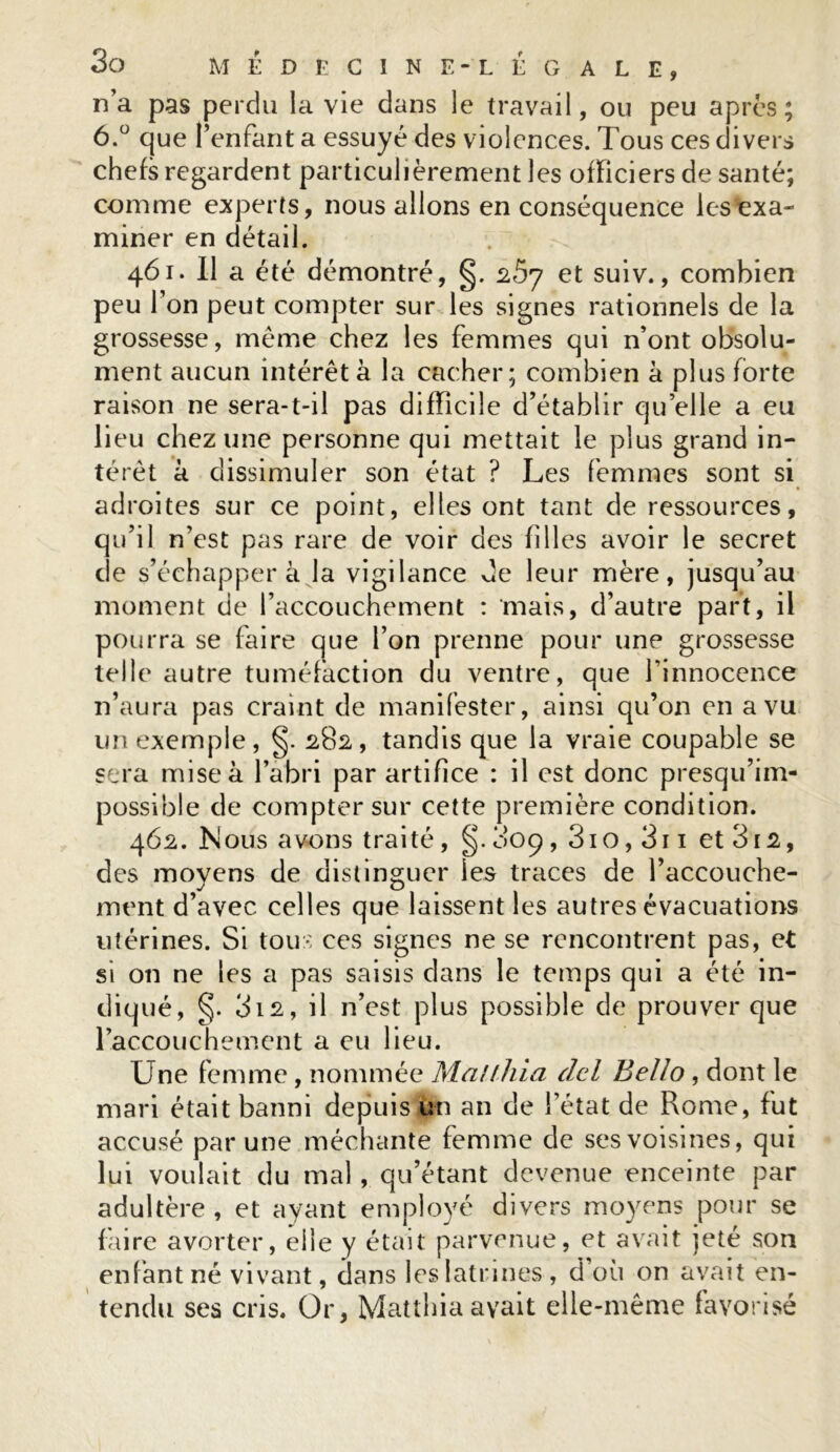 n’a pas perdu la vie dans le travail, ou peu après; 6.° que l’enfant a essuyé des violences. Tous ces divers chefs regardent particulièrement les officiers de santé; comme experts, nous allons en conséquence les exa- miner en détail. 461. Il a été démontré, §. z5y et suiv., combien peu l’on peut compter sur les signes rationnels de la grossesse, meme chez les femmes qui n’ont obsolu- ment aucun intérêt à la cacher; combien à plus forte raison ne sera-t-il pas difficile d’établir qu’elle a eu lieu chez une personne qui mettait le plus grand in- térêt à dissimuler son état ? Les femmes sont si adroites sur ce point, elles ont tant de ressources, qu’il n’est pas rare de voir des filles avoir le secret de s’échapper à la vigilance de leur mère, jusqu’au moment de l’accouchement : mais, d’autre part, il pourra se faire que l’on prenne pour une grossesse telle autre tuméfaction du ventre, que l’innocence n’aura pas craint de manifester, ainsi qu’on en a vu un exemple, §. 282, tandis que la vraie coupable se sera mise à l’abri par artifice : il est donc presqu’im- possible de compter sur cette première condition. 462. Mous avons traité , §. 0O9,3io,3ii et3i2, des moyens de distinguer les traces de l’accouche- ment d’avec celles que laissent les autres évacuations utérines. Si tous ces signes ne se rencontrent pas, et si 011 ne les a pas saisis dans le temps qui a été in- diqué, §. 312, il n’est plus possible de prouver que l’accouchement a eu lieu. Une femme, nommée Malfhia del Bello, dont le mari était banni depuis un an de l’état de Rome, fut accusé par une méchante femme de ses voisines, qui lui voulait du mal, qu’étant devenue enceinte par adultère, et ayant employé divers moyens pour se faire avorter, elle y était parvenue, et avait jeté son enfant né vivant, dans les latrines, d’où on avait en- tendu ses cris. Or, Matthia avait elle-même favorisé