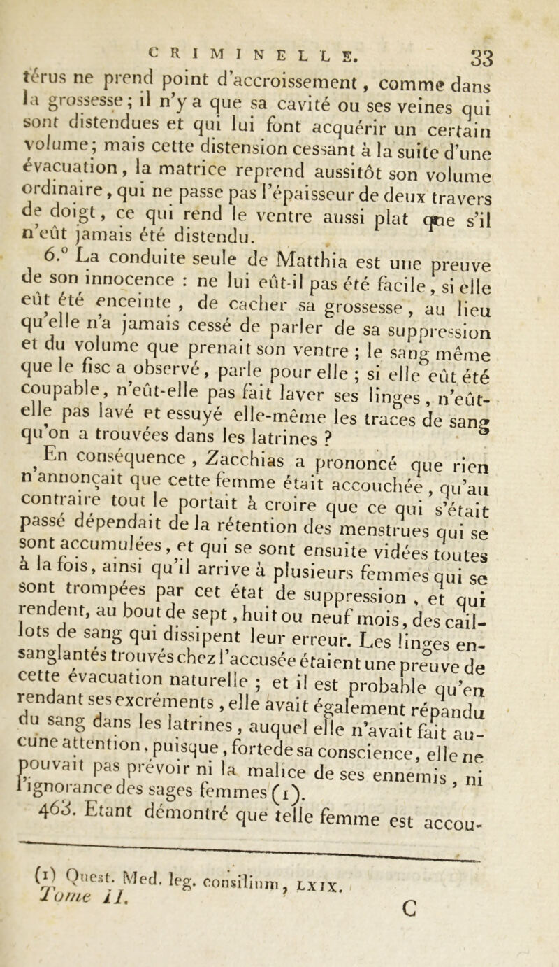 terus ne prend point d’accroissement, comme dans ia grossesse; il n y a que sa cavité ou ses veines qui sont distendues et qui lui font acquérir un certain volume; mais cette distension cessant à la suite d’une évacuation, la matrice reprend aussitôt son volume ordinaire, qui ne passe pas l’épaisseur de deux travers de doigt, ce qui rend le ventre aussi plat que s’il n’eût jamais été distendu. 6° La conduite seule de Matthia est une preuve de son innocence : ne lui eût-il pas été facile , si elle eût été enceinte, de cacher sa grossesse, au lieu qu elle n’a jamais cessé de parler de sa suppression et du volume que prenait son ventre ; le sang même que le fisc a observé, parle pour elle ; si elle eût été coupable n’eût-elle pas fait laver ses linges, n’eût- elle pas lavé et essuyé elle-même les traces de sang qu on a trouvées dans les latrines ? ° , conséquence , Zacchias a prononcé que rien n annonçait que cette femme était accouchée , qu’au contraire tout le portait à croire que ce qui s’était passe dépendait de la rétention des menstrues qui se sont accumulées, et qui se sont ensuite vidées toutes a la fois, ainsi qu il arrive à plusieurs femmes qui se sont trompées par cet état de suppression , et qui rendent, au bout de sept, huit ou neuf mois, des cail- lots de sang qui dissipent leur erreur. Les linges en- sanglantes trouvés chez l’accusée étaient une preuve de cette évacuation naturelle ; et il est probable qu’en rendant ses excrements , elle avait également répandu du sang dans les latrines , auquel elle n’avait fan au- cune attention. puisque, fortedesa conscience, elle ne pouvait pas prévoir ni la malice de ses ennemis ni 1 ignorance des sages femmes (i). 463. Etant démontré que telle femme est accou- (L Ouest. Med. leg. eonsilinm, lxix. 1 orne il. C