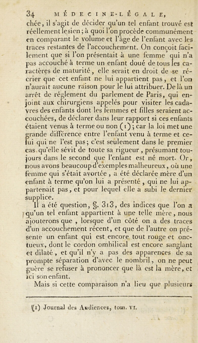 chée, il s’agit de décider qu’un tel enfant trouvé est réellement lesien ; à quoi l’on procède communément en comparant le volume et 1 âge de l’enfant avec les traces restantes de l’accouchemcnt. On conçoit faci- lement que si l’on présentait à une femme qui n’a pas accouché à terme un enfant doué de tous les ca- ractères de maturité, elle serait en droit de ~se ré- crier que cet enfant ne lui appartient pas, et l’on n’aurait aucune raison pour le lui attribuer. Delà un arrêt de réglement du parlement de Paris, qui en- joint aux chirurgiens appelés pour visiter les cada- vres des enfants dont les femmes et filles seraient ac- couchées, de déclarer dans leur rapport si ces enfants étaient venus à terme ou non (i) ; car la loi met une grande différence entre l’enfant venu à terme et ce- lui qui ne l’est pas; c’est seulement dans le premier cas qu’elle sévit de toute sa rigueur , présumant tou- jours dans le second que Tentant est né mort. Or, nous avons beaucoup d’exemples malheureux, 011 une femme qui s’était avortée , a été déclarée mère d’un enfant à terme qu’on lui a présenté , qui ne lui ap- partenait pas, et pour lequel elle a subi le dernier supplice. Il a été question, §. 3i3, des indices que Ton a qu’un tel enfant appartient à une telle mère, nous ajouterons que , lorsque d’un côté on a des traces d’un accouchement récent, et que de l’autre on pré- sente un enfant qui est encore tout rouge et onc- tueux, dont le cordon ombilical est encore sanglant et dilaté , et qu’il n’y a pas des apparences de sa prompte séparation d’avec le nombril, on ne peut guère se refuser à prononcer que là est la mère, et ici son enfant. Mais si cette comparaison n’a lieu que plusieurs f£i) Journal des Audiences, toin. VI.