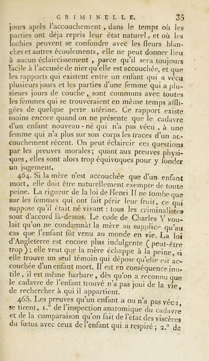 jours après l’accouchement , dans le temps où les parties ont déjà repris leur état naturel, et où les lochies peuvent se confondre avec les fleurs blan- ches et autres écoulements, elle ne peut donner lieu ii aucun éclaircissement , parce qu’il sera toujours facile à l’accusée de nier qu’elle est accouchée, et que les rapports qui existent entre un enfant qui a vécu plusieurs jours et les parties d’une femme qui a plu- sieurs jours de couche , sont communs avec toutes les femmes qui se trouveraient en même temps affli- gées de quelque perte utérine. Ce rapport existe moins encore quand on ne présente que le cadavre d’un enfant nouveau - né qui n’a pas vécu , à une femme qui n’a plus sur son corps les traces d’un ac- couchement récent. On peut éclaircir ces questions par les preuves morales; quant aux preuves physi- ques, elles sont alors trop équivoques pour y fonder un jugement. 464. Si la mère n’est accouchée que d’un enfant mort, elle doit être naturellement exempte de toute peine. La rigueur de la loi de Henri I[ ne tombe que sur les femmes qui ont fait périr leur fruit, ce qui suppose qu’il était né vivant : tous les criminalistes sont d’accord là-dessus. Le code de Charles V vou- lait qu’on ne condamnât la mère au supplice qu’au cas que l’enfant fût venu au monde en vie. La loi d’Angleterre est encore plus indulgente ( peut-être trop); elle veut que la mère échappe à la peine, si elle trouve un seul témoin qui dépose ouelie est ac- couchée d’un enfant mort. Il est en conséquence inu* tile, il est meme barbare, dès qu’on a reconnu que le cadavre de l’enfant trouvé n’a pas joui de la vie de rechercher à qui il appartient. * 465. Les preuves qu’un enfant a ou n’a pas vécu se tirent, i.° de l’inspection anatomique du cadavre et de la comparaison qu’on fait de l’état des viscères du fœtus avec ceux de l’enfant qui a respiré ; 2/ de