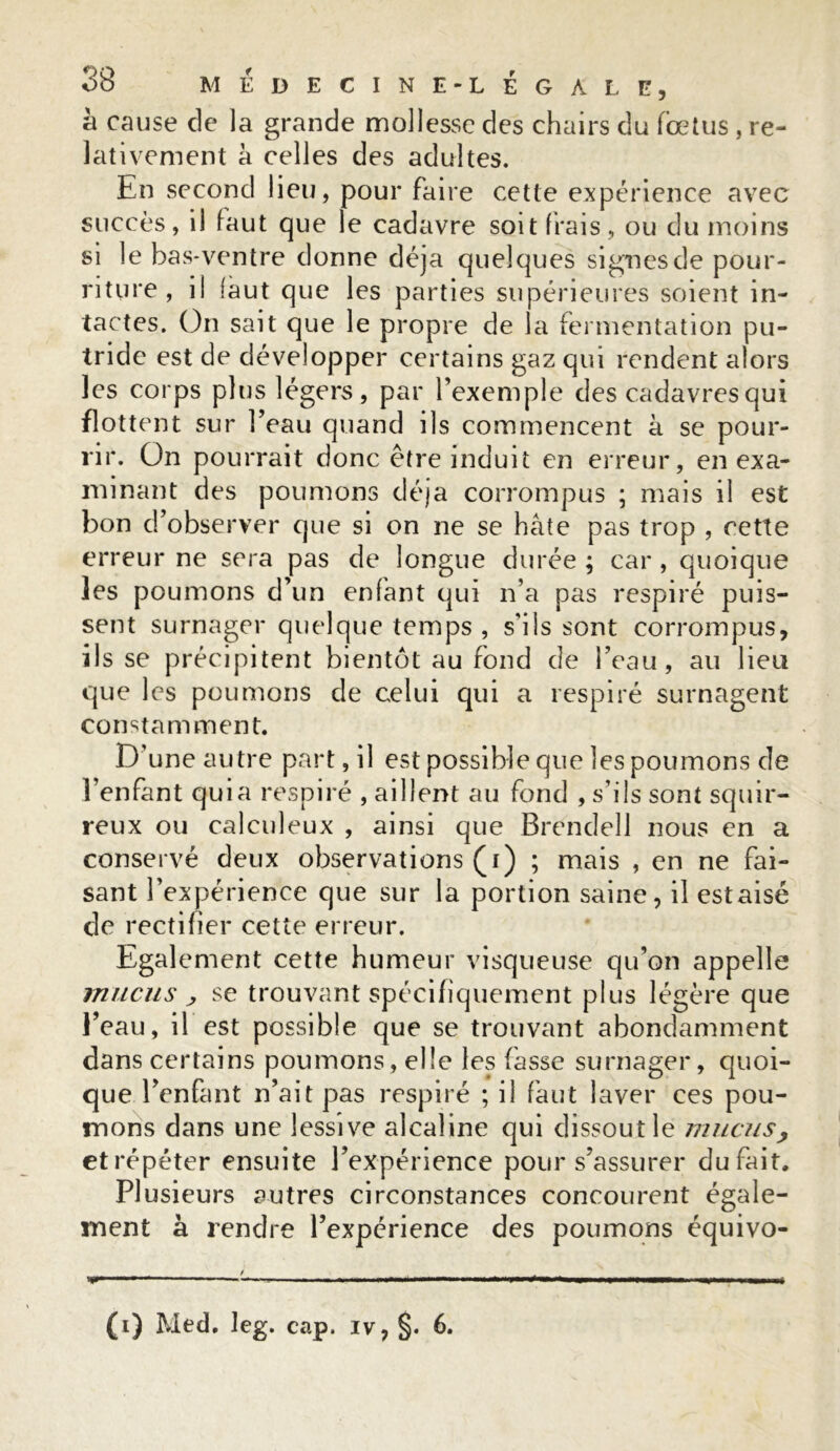 à cause de la grande mollesse des chairs du foetus , re- lativement à celles des adultes. En second lieu, pour faire cette expérience avec succès, il faut que le cadavre soit frais, ou du moins si le bas-ventre donne déjà quelques signes de pour- riture, il faut que les parties supérieures soient in- tactes. On sait que le propre de la fermentation pu- tride est de développer certains gaz qui rendent alors les corps plus légers, par l’exemple des cadavres qui flottent sur l’eau quand ils commencent à se pour- rir. Ün pourrait donc être induit en erreur, en exa- minant des poumons déjà corrompus ; mais il est bon d’observer que si on ne se hâte pas trop , cette erreur ne sera pas de longue durée ; car , quoique les poumons d’un enfant qui n’a pas respiré puis- sent surnager quelque temps , s'ils sont corrompus, ils se précipitent bientôt au fond de l’eau, au lieu que les poumons de celui qui a respiré surnagent constamment. D’une autre part, il est possible que les poumons de l’enfant quia respiré , aillent au fond , s’ils sont squir- reux ou calculeux , ainsi que Brendell nous en a conservé deux observations (i) ; mais , en ne fai- sant l’expérience que sur la portion saine, il estaisé de rectifier cette erreur. Egalement cette humeur visqueuse qu’on appelle mucus , se trouvant spécifiquement plus légère que l’eau, il est possible que se trouvant abondamment dans certains poumons, elle les fasse surnager, quoi- que l’enfant n’ait pas respiré ; il faut laver ces pou- mons dans une lessive alcaline qui dissoutle mucus, et répéter ensuite l’expérience pour s’assurer du fait. Plusieurs autres circonstances concourent égale- ment à rendre l’expérience des poumons équivo- (i) Med. leg. cap. iv, §. 6.