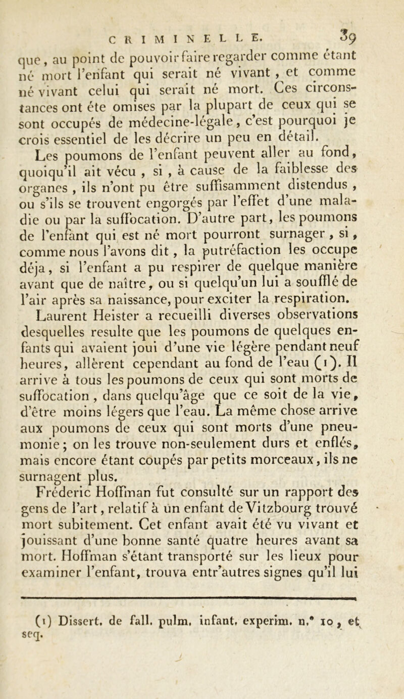 que, au point de pouvoir faire regarder comme étant né mort l’enfant qui serait né vivant , et comme né vivant celui qui serait né mort. Ces circons- tances ont été omises par la plupart de ceux qui se sont occupés de médecine-légale, c’est pourquoi je crois essentiel de les décrire un peu en détail. Les poumons de l’enfant peuvent aller au fond, quoiqu’il ait vécu , si , à cause de la faiblesse des organes , ils n’ont pu être suffisamment distendus , ou s’ils se trouvent engorgés par l’effet d une mala- die ou par la suffocation. D’autre part, les poumons de l’enfant qui est né mort pourront surnager > si, comme nous bavons dit, la putréfaction les occupe déjà, si l’enfant a pu respirer de quelque manière avant que de naître, ou si quelqu’un lui a soufflé de l’air après sa naissance, pour exciter la respiration. Laurent Heister a recueilli diverses observations desquelles resuite que les poumons de quelques en- fants qui avaient joui d’une vie légère pendant neuf heures, allèrent cependant au fond de l’eau (j). Il arrive à tous les poumons de ceux qui sont morts de suffocation , dans quelqu’âge que ce soit de la vie, d’être moins légers que l’eau. La même chose arrive aux poumons de ceux qui sont morts d’une pneu- monie; on les trouve non-seulement durs et enflés, mais encore étant coupés par petits morceaux, ils ne surnagent plus. Frédéric Hoffman fut consulté sur un rapport des gens de l’art, relatif à un enfant de Vitzbourg trouvé mort subitement. Cet enfant avait été vu vivant et jouissant d’une bonne santé quatre heures avant sa mort. Hoffman s’étant transporté sur les lieux pour examiner l’enfant, trouva entr’autres signes qu’il lui (i) Dissert, de fall. pulm, infant, experrai. n,* io , et seq.