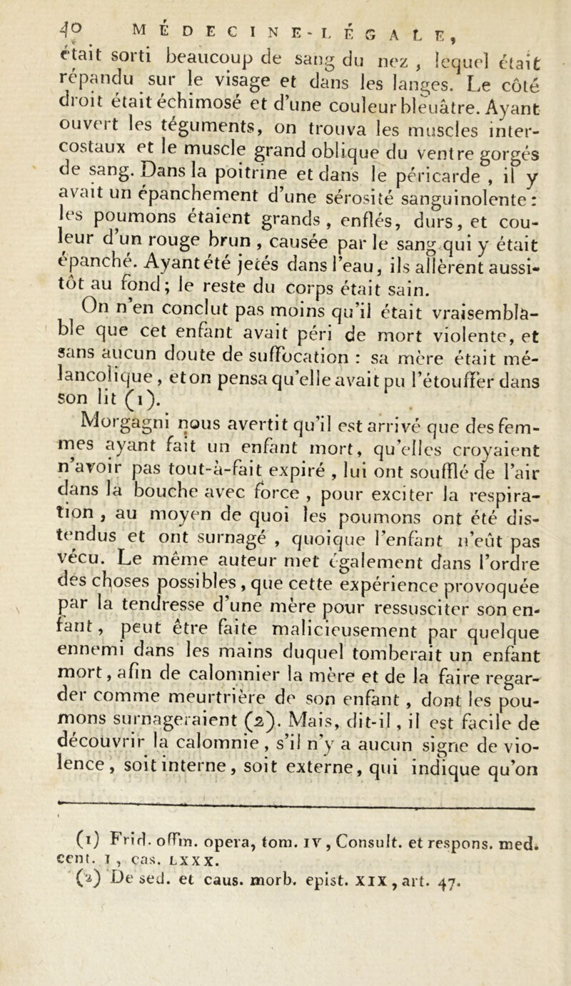 était sorti beaucoup cle sang du nez , lequel était répandu sur le visage et dans les langes. Le côté droit était échimosé et dune couleur bleuâtre. Ayant ouvei t les téguments, on trouva les muscles inter- costaux et le muscle grand oblique du ventre gorgés de sang. Dans la poitrine et dans le péricarde , il y avait un épanchement d’une sérosité sanguinolente: les poumons étaient grands, enflés, durs, et cou- leur d un rouge brun , causée par le sang qui y était épanché. Ayant été jetés dans l’eau, ils allèrent aussi- tôt au rond; le reste du corps était sain. On n en conclut pas moins qu’il était vraisembla- ble que cet enfant avait péri de mort violente, et sans aucun doute de suffocation r sa mère était mé- lancolique, et on pensa qu’elle avait pu l’étoufFer dans son lit (i). Morgagni nous avertit qu’il est arrivé que des fem- mes ayant fait un enfant mort, qu elles croyaient n avoir pas tout-à-fait expiré , lui ont soufflé de l’air dans la bouche avec force , pour exciter la respira- tion , au moyen de quoi les poumons ont été dis- tendus et ont surnagé , quoique l’enfant n’eut pas vécu. Le même auteur met également dans l’ordre des choses possibles , que cette expérience provoquée par la tendresse d’une mère pour ressusciter son en- fant , peut être faite malicieusement par quelque ennemi dans les mains duquel tomberait un enfant mort, afin de calomnier la mère et de la faire regar- der comme meurtrière de son enfant , dont les pou- mons surnageraient (â). Mais, dit-il, il est facile de découvrir la calomnie , s’il n’y a aucun signe de vio- lence , soit interne, soit externe, qui indique qu’on (i) FriH. oflrn. opéra, tom. iv , Consult. et respons. med. cent, i , cas. lxxx. CO De se J. et caus. morb. epist. xix,art. 47.