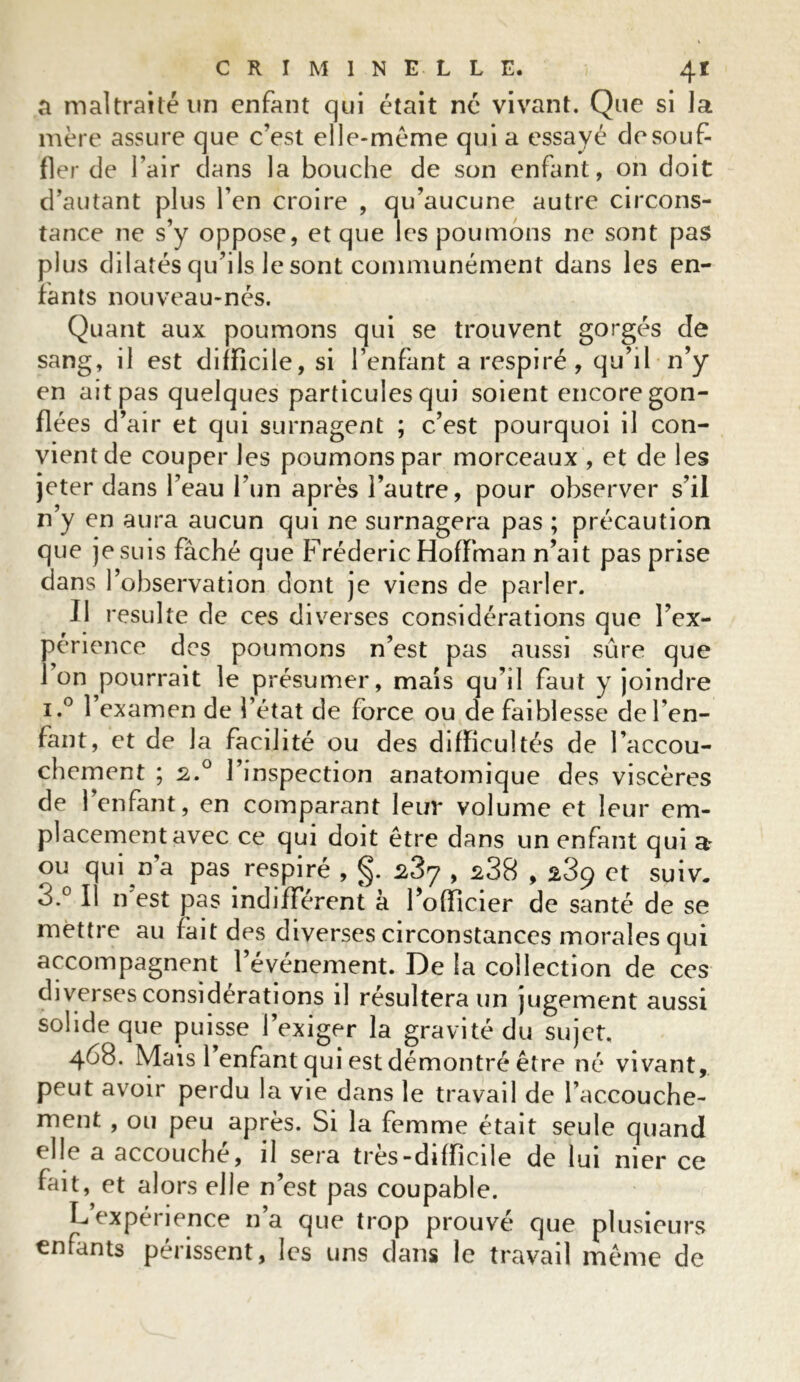 a maltraité un enfant qui était né vivant. Que si la mère assure que c'est elle-même qui a essayé de souf- fler de l’air dans la bouche de son enfant, on doit d’autant plus l’en croire , qu’aucune autre circons- tance ne s’y oppose, et que les poumons ne sont pas plus dilatés qu’ils le sont communément dans les en- fants nouveau-nés. Quant aux poumons qui se trouvent gorgés de sang, il est difficile, si l’enfant a respiré , qu’il n’y en ait pas quelques particules qui soient encore gon- flées d’air et qui surnagent ; c’est pourquoi il con- vient de couper les poumons par morceaux , et de les jeter dans l’eau l’un après l’autre, pour observer s’il n’y en aura aucun qui ne surnagera pas ; précaution que je suis fâché que Frédéric Hoffman n’ait pas prise dans l’observation dont je viens de parler. Il resuite de ces diverses considérations que l’ex- périence des poumons n’est pas aussi sûre que 1 on pourrait le présumer, mais qu’il faut y joindre i.° l’examen de l’état de force ou de faiblesse de l’en- fant, et de la facilité ou des difficultés de l’accou- chement ; 2.0 l’inspection anatomique des viscères de l’enfant, en comparant leur volume et leur em- placement avec ce qui doit être dans un enfant qui a ou qui n a pas respiré , 287 , s38,289 et suiv. 3.° Il n est pas indifférent à l’officier de santé de se mettre au fait des diverses circonstances morales qui accompagnent 1 événement. De la collection de ces diverses considérations il résultera un jugement aussi solide que puisse l’exiger la gravité du sujet, 468. Mais l’enfant qui est démontré être né vivant, peut avoir perdu la vie dans le travail de l’accouche- ment , ou peu après. Si la femme était seule quand elle a accouche, il sera très-difficile de lui nier ce fait, et alors elle n’est pas coupable. L expérience 11a que trop prouvé que plusieurs enfants périssent, les uns dans le travail même de