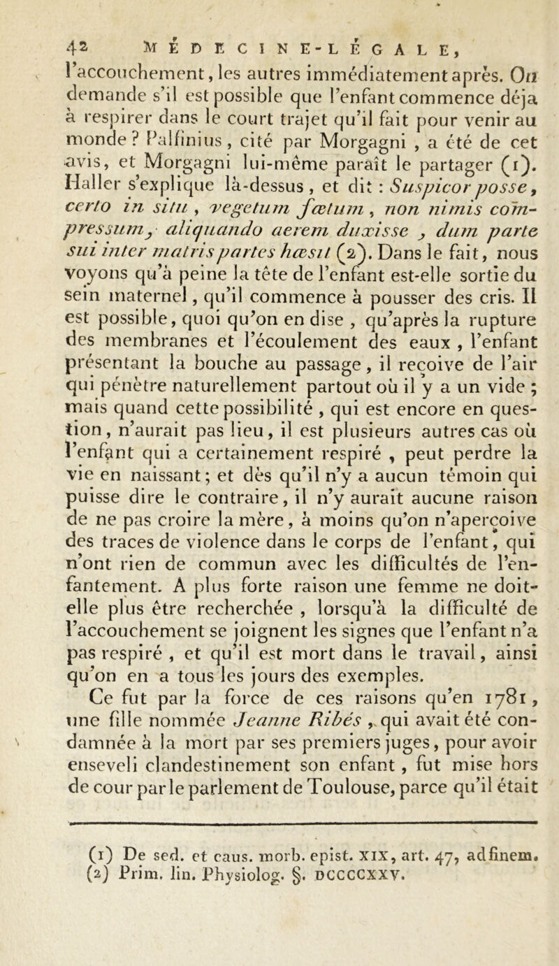 l’accouchement, les autres immédiatement après. On demande s’il est possible que l’enfant commence déjà à respirer dans le court trajet qu’il fait pour venir au monde? Palfinius, cité par Morgagm , a été de cet avis, et Morgagni lui-même paraît le partager (i). Haller s’explique là-dessus, et dit : Suspicorposse9 cerfo in situ , vegetum jœtum , non nimis com- pression y cihqucindo aerem duxisse j, clam parte sui inter matrispartes hœsit (2). Dans le fait, nous voyons qu’à peine la tête de l’enfant est-elle sortie du sein maternel, qu’il commence à pousser des cris. Il est possible, quoi qu’on en dise , qu’après la rupture des membranes et l’écoulement des eaux , l’enfant présentant la bouche au passage, il reçoive de l’air qui pénètre naturellement partout où il y a un vide ; mais quand cette possibilité , qui est encore en ques- tion, n’aurait pas lieu, il est plusieurs autres cas où l’enfant qui a certainement respiré , peut perdre la vie en naissant; et dès qu’il n’y a aucun témoin qui puisse dire le contraire, il n’y aurait aucune raison de ne pas croire la mère, à moins qu’on n’aperçoive des traces de violence dans le corps de l’enfant, qui n’ont rien de commun avec les difficultés de l’en- fantement. À plus forte raison une femme ne doit- elle plus être recherchée , lorsqu’à la difficulté de l’accouchement se joignent les signes que l’enfant n’a pas respiré , et qu’il est mort dans le travail, ainsi qu’on en a tous les jours des exemples. Ce fut par la force de ces raisons qu’en 1781, une fille nommée Jeanne Ribés qui avait été con- damnée à la mort par ses premiers juges, pour avoir enseveli clandestinement son enfant , fut mise hors de cour parle parlement de Toulouse, parce qu’il était (1) De sed. et caus. morb. epist. XIX, art. 47, adfinem. (2) Prim, lin. Physiolog. §. DCCCCXXV.
