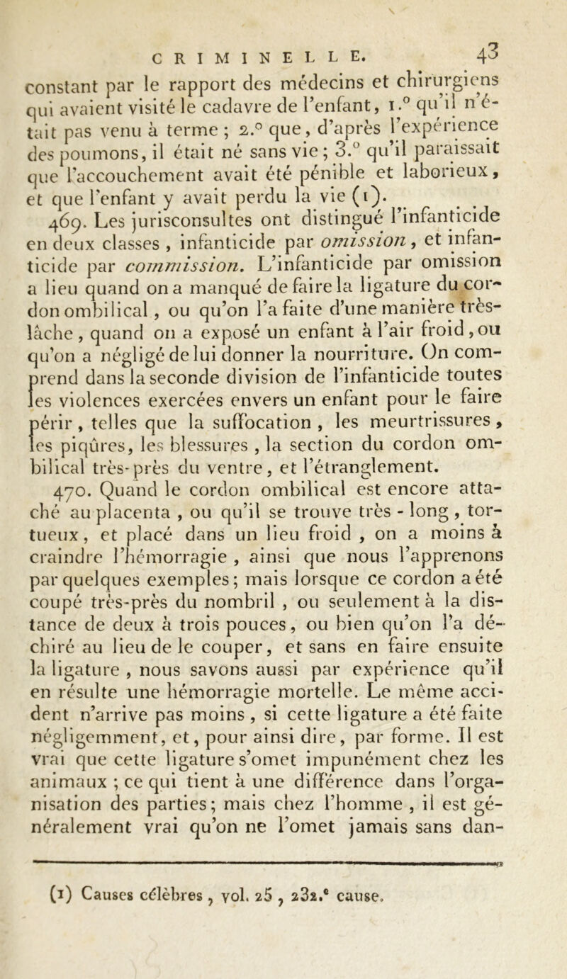 constant par le rapport des médecins et chirurgiens qui avaient visité le cadavre de l’enfant, i.° qu’il n é- tait pas venu à terme ; 2.° que, d’après 1 expérience des poumons, il était né sans vie; 3.° qu’il paraissait que l’accouchement avait été pénible et laborieux, et que l’enfant y avait perdu la vie (i). 469. Les jurisconsultes ont distingué 1 infanticide en deux classes , infanticide par omission, et infan- ticide par commission. L’infanticide par omission a lieu quand on a manqué de faire la ligature du cor- don ombilical , ou qu’on l’a faite d’une maniéré très- lâche , quand on a exposé un enfant à l’air froid ,ou qu’on a négligé de lui donner la nourriture. On com- prend dans la seconde division de l’infanticide toutes les violences exercées envers un enfant pour le faire périr , telles que la suffocation , les meurtrissures, les piqûres, les blessures , la section du cordon om- bilical très-près du ventre, et l’étranglement. 470. Quand le cordon ombilical est encore atta- ché au placenta , ou qu’il se trouve très - long , tor- tueux, et placé dans un lieu froid , on a moins à craindre l’hémorragie , ainsi que nous l’apprenons par quelques exemples; mais lorsque ce cordon a été coupé très-près du nombril , ou seulement à la dis- tance de deux à trois pouces, ou bien qu’on l’a dé- chiré au lieu de le couper, et sans en faire ensuite la ligature , nous savons aussi par expérience qu’il en résulte une hémorragie mortelle. Le même acci- dent n’arrive pas moins , si cette ligature a été faite négligemment, et, pour ainsi dire, par forme. Il est vrai que cette ligature s’omet impunément chez les animaux ; ce cpn tient à une différence dans l’orga- nisation des parties; mais chez l’homme , il est gé- néralement vrai qu’on ne l’omet jamais sans dan-