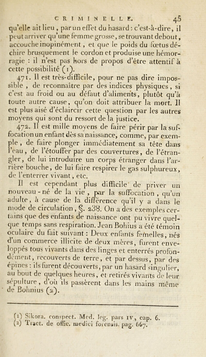 qu’elle ait lieu , par un effet du hasard : c’est-à-dire, il peut arriver qu’une femme grosse, se trouvant debout, accouche inopinément , et que le poids du fœtus dé- chire brusquement le cordon et produise une hémor- ragie : il n’est pas hors de propos d’être attentif à cette possibilité (1). 471. il est très-difficile, pour ne pas dire impos- sible , de reconnaître par des indices physiques, si c’est au froid ou au défaut d’aliments, plutôt qu’à toute autre cause, qu’on doit attribuer la mort. Il est plus aisé d’éclaircir cette question par les autres moyens qui sont du ressort de la justice. 472. Il est mille moyens de faire périr par la suf- focation un enfant dès sa naissance, comme, par exem- ple , de faire plonger immédiatement sa tête dans l’eau, de l’étouffer par des couvertures, de l’étran- gler, de lui introduire un corps étranger dans l’ar- nere bouche, de lui faire respirer le gas sulphureux, de l’enterrer vivant, etc. Il est cependant plus difficile' de priver un nouveau-né de la vie, par la suffocation, qu’un adulte, à cause de la différence qu’il y a dans le mode de circulation , §. 238. On a des exemples cer- tains que des enfants de naissance ont pu vivre quel- que temps sans respiration. Jean Bohius a été témoin oculaire du fait suivant : Deux enfants femelles, nés d’un commerce illicite de deux mères, furent enve- loppés tous vivants dans des linges et enterrés profon- dément, recouverts de terre, et par dessus, par des épines : ils furent découverts, par un hasard singulier, au bout de quelques heures, et retirés vivants de leur sépulture, d’où ils passèrent dans les mains même de Bohnius (2Y (0 Sikora. conspect. Med. leg. pars iv, cap. 6, (2) Tract, de offic. medici foiensis. pag. 667.
