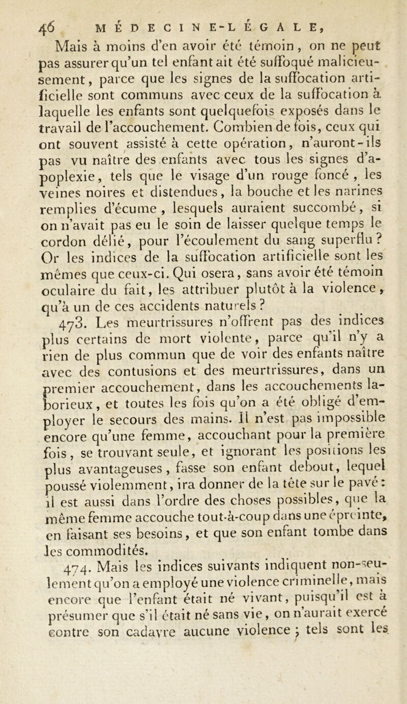 Mais à moins d’en avoir été témoin , on ne peut pas assurer qu’un tel enfantait été suffoqué malicieu- sement , parce que les signes de la suffocation arti- ficielle sont communs avec ceux de la suffocation à laquelle les enfants sont quelquefois exposés dans le travail de l’accouchement. Combien de fois, ceux qui ont souvent assistée cette opération, n’auront-ils pas vu naître des enfants avec tous les signes d’a- poplexie, tels que le visage d’un rouge foncé, les veines noires et distendues, la bouche et les narines remplies d’écume, lesquels auraient succombé, si on n’avait pas eu le soin de laisser quelque temps le cordon délié, pour l’écoulement du sang superflu? Or les indices de la suffocation artificielle sont les mêmes que ceux-ci. Qui osera, sans avoir été témoin oculaire du fait, les attribuer plutôt à la violence, qu’a un de ces accidents naturels ? 4y3. Les meurtrissures n’offrent pas des indices plus certains de mort violente, parce qu’il n’y a rien de plus commun que de voir des enfants naître avec des contusions et des meurtrissures, dans un premier accouchement, dans les accouchements la- borieux, et toutes les fois qu’on a été obligé d’em- ployer le secours des mains. Il n’est pas impossible encore qu’une femme, accouchant pour la première fois, se trouvant seule, et ignorant les positions les plus avantageuses, fasse son enfant debout, lequel poussé violemment, ira donner de la tète sur le pavé : il est aussi dans l’ordre des choses possibles, que la même femme accouche tout-à-coup dans uneéprcinte, en faisant ses besoins, et que son enfant tombe dans les commodités. 474. Mais les indices suivants indiquent non-seu- lement qu’on a employé une violence criminelle, mais encore que l’enfant était né vivant, puisqu il est à présumer que s'il était né sans vie, on n aurait exercé contre son cadavre aucune violence ; tels sont les.
