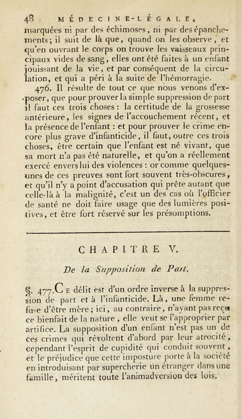 marquées ni par des échimoses, ni par des épanche- ments; il suit de là que, quand on les observe , et qu’en ouvrant le corps on trouve les vaisseaux prin- cipaux vides de sang, elles ont été faites à un enfant jouissant de la vie , et par conséquent de la circu- lation, et qui a péri à la suite de l’hémorragie. 476. Il résulte de tout ce que nous venons d’ex- «poser, que pour prouver la simple suppression de part il faut ces trois choses : la certitude de la grossesse antérieure, les signes de l’accouchement récent, et la présence de l’enfant : et pour prouver le crime en- core plus grave d’infanticide, il faut, outre ces trois choses, être certain que l’enfant est né vivant, que sa mort n’a pas été naturelle, et qu’on a réellement exercé enverslui des violences : or comme quelques- unes de ces preuves sont fort souvent très-obscures, et qu’il n’y a point d’accusation qui prête autant que celle-là à la malignité, c’est un des cas où l’officier de santé ne doit faire usage que des lumières posi- tives, et être fort réservé sur les présomptions. CHAPITRE V. De la Supposition de Part. 477.C E délit est d’un ordre inverse à la suppres- sion de part et à l’infanticide. Là, une femme re- fuse d’être mère; ici, au contraire, n ayant pas récit ce bienfait de la nature , elle veut se l’approprier par artifice. La supposition d’un enfant n’est pas un de ces crimes qui révoltent d’abord par leur atrocité, cependant l’esprit de cupidité qui conduit souvent, et le préjudice que cette imposture porte à la société en introduisant par supercherie un étranger dans une famille, méritent toute l’animadversion des lois.