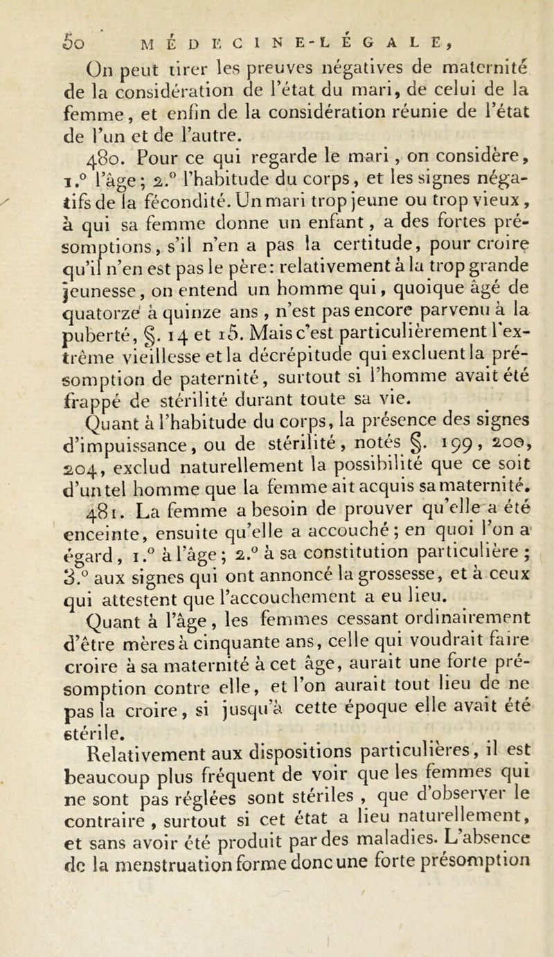 On peut tirer les preuves négatives de maternité de la considération de Tétât du mari, de celui de la femme, et enfin de la considération réunie de l’état de T un et de l’autre. 480. Pour ce qui regarde le mari, on considère, i.° lage; 2.0 l’habitude du corps, et les signes néga- tifs de la fécondité. Un mari trop jeune ou trop vieux , à qui sa femme donne un enfant, a des fortes pré- somptions, s’il n’en a pas la certitude, pour croire qu’il n’en est pas le père: relativement à la trop grande jeunesse, on entend un homme qui, quoique âgé de quatorze' â quinze ans , n’est pas encore parvenu à la puberté, §. 14 et i5. Mais c’est particulièrement l'ex- trême vieillesse et la décrépitude qui excluent la pré- somption de paternité, surtout si 1 homme avait été frappé de stérilité durant toute sa vie. Quant à l’habitude du corps, la présence des signes d’impuissance, ou de stérilité, notés 199» 200, 204, exclud naturellement la possibilité que ce soit d’un tel homme que la femme ait acquis sa maternité. 481. La femme a besoin de prouver qu’elle a été enceinte, ensuite qu’elle a accouche ; en quoi 1 on a égard , 1.° à l’âge ; 2.0 à sa constitution particulière ; 3.° aux signes qui ont annoncé la grossesse, et à ceux qui attestent que l’accouchement a eu lieu. Quant à l’âge, les femmes cessant ordinairement d’être mères à cinquante ans, celle qui voudrait faire croire à sa maternité à cet âge, aurait une forte pré- somption contre elle, et Ton aurait tout lieu de ne pas la croire, si jusqu a cette époque elle avait été stérile. . Relativement aux dispositions particulières, il est beaucoup plus fréquent de voir que les femmes qui ne sont pas réglées sont stériles , quedobseivei le contraire, surtout si cet état a lieu naturellement, et sans avoir été produit par des maladies. L absence de la menstruation forme donc une forte présomption