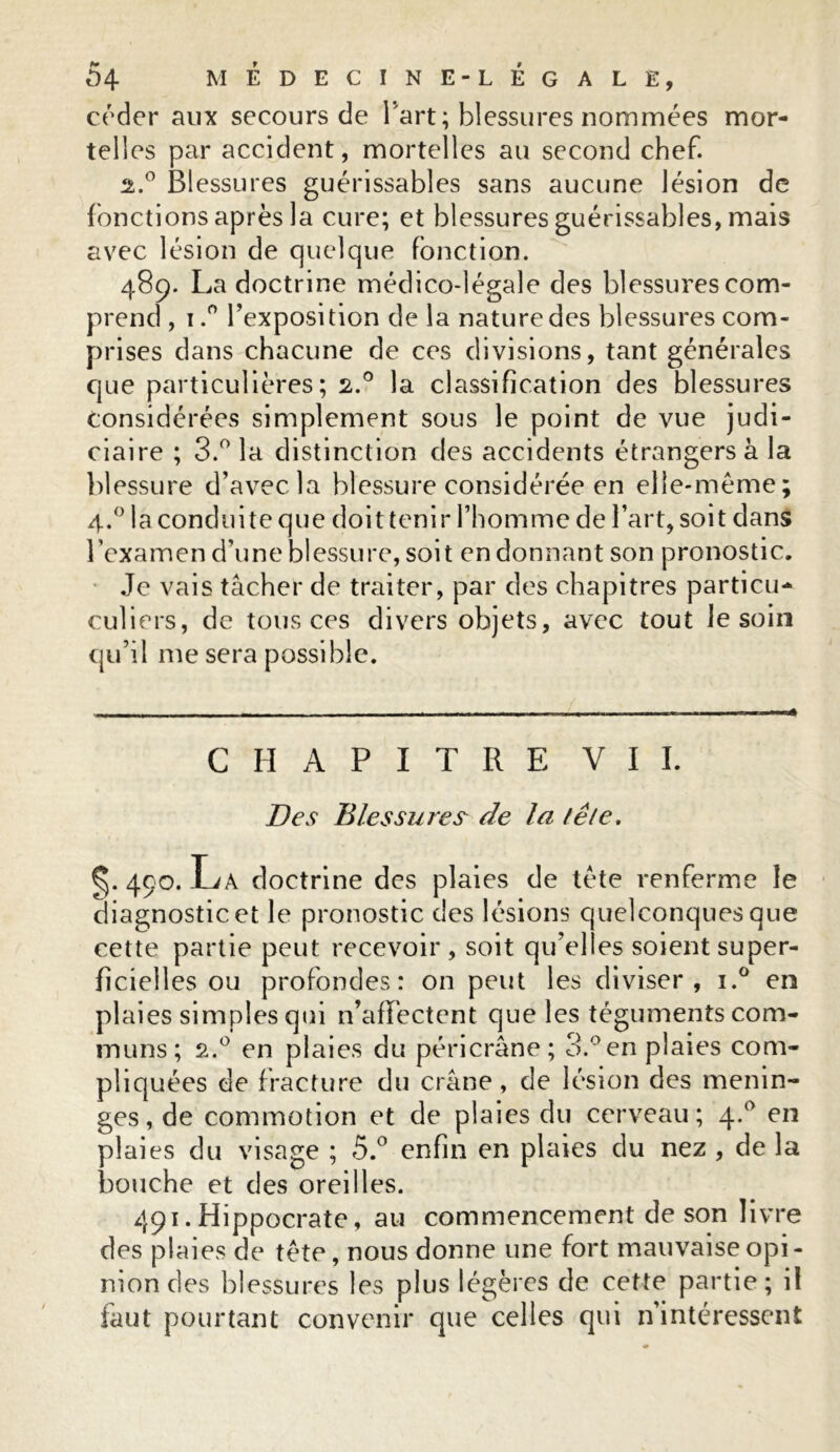 céder aux secours de l'art ; blessures nommées mor- telles par accident, mortelles au second chef. 2.0 Blessures guérissables sans aucune lésion de fonctions après la cure; et blessures guérissables, mais avec lésion de quelque fonction. 489. La doctrine médico-légale des blessures com- prend , 1.° l’exposi tion delà nature des blessures com- prises dans chacune de ces divisions, tant générales que particulières; 2.0 la classification des blessures considérées simplement sous le point de vue judi- ciaire ; 3.° la distinction des accidents étrangers à la blessure d’avec la blessure considérée en elle-même; 4.0 la conduite que doit tenir l’homme de l’art, soit dans l’examen d’une blessure, soit endormant son pronostic. Je vais tâcher de traiter, par des chapitres particu- culiers, de tous ces divers objets, avec tout le soin qu’il me sera possible. CHAPITRE VII. Des Blessures de la fêle. ^.490. La doctrine des plaies de tète renferme le diagnostic et le pronostic des lésions quelconques que cette partie peut recevoir, soit qu’elles soient super- ficielles ou profondes: on peut les diviser, i.° en plaies simples qui n’affectent que les téguments com- muns; s.° en plaies du péri crâne; 3.° en plaies com- pliquées de fracture du crâne, de lésion des ménin- gés, de commotion et de plaies du cerveau; 4.0 en plaies du visage ; 5.° enfin en plaies du nez , de la bouche et des oreilles. 491. Hippocrate, au commencement de son livre des plaies de tête, nous donne une fort mauvaise opi- nion des blessures les plus légères de cette partie; il faut pourtant convenir que celles qui n’intéressent