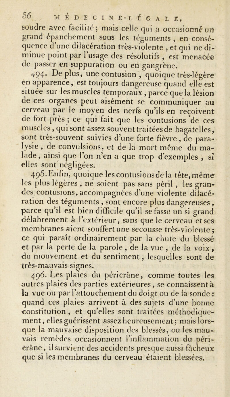 souclre avec facilité; mais celle qui a occasionné un grand épanchement sous les téguments , en consé- quence d’une dilacération très-violente , et qui ne di- minue point par 1 usage des résolutifs , est menacée cle passer en suppuration ou en gangrène. 494* De plus, une contusion , quoique très-légère en apparence, est toujours dangereuse quand elle est située sur les muscles temporaux , parce que la lésion de ces organes peut aisément se communiquer au cerveau par le moyen des nerfs qu’ils en reçoivent de fort près ; ce qui fait que les contusions de ces muscles, qui sont assez souvent traitées de bagatelles, sont tres-souvent suivies d’une forte fièvre, de para- lysie , de convulsions, et de la mort même du ma- lade, ainsi que l’on n’en a que trop d’exemples , si elles sont négligées. 495. Enfin, quoique les contusions de la tête, même les plus légères , 11e soient pas sans péril , les gran- des contusions,accompagnées d’une violente dilacé- ration des téguments , sont encore plus dangereuses, parce qu il est bien difficile qu’il se fasse un si grand délabrement à l’extérieur, sans que le cerveau et ses membranes aient souffert une secousse très-violente; ce qui paraît ordinairement par la chute du blessé et par la perte de la parole , de la vue , de la voix, du mouvement et du sentiment, lesquelles sont de très-mauvais signes. 496. Les plaies du péricrâne, comme toutes les autres plaies des parties extérieures, se connaissent à la vue ou par l’attouchement du doigt ou de la sonde : quand ces plaies arrivent à des sujets d’une bonne constitution , et qu’elles sont traitées méthodique- ment, elles guérissent assez heureusement; mais lors- que la mauvaise disposition des blessés, ou les mau- vais remèdes occasionnent l’inflammation du péri- crâne, il survient des accidents presque aussi fâcheux que si les membranes du cerveau étaient blessées.