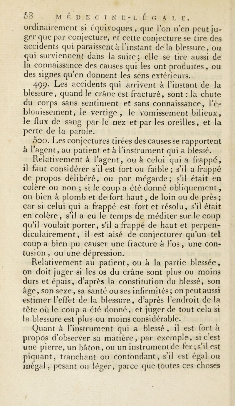 1 ordinairement si équivoques, que Ton n’en peut ju- ger que par conjecture, et cette conjecture se tire des accidents qui paraissent à l’instant de la blessure, ou qui surviennent dans la suite; elle se tire aussi de la connaissance des causes qui les ont produites, ou des signes qu’en donnent les sens extérieurs. 499* Les accidents qui arrivent à l’instant de la blessure, quand le crâne est fracturé, sont : la chute du corps sans sentiment et sans connaissance, l’é- blouissement, le vertige, le vomissement bilieux, le flux de sang par le nez et par les oreilles, et la perte de la parole. 5oo. I jes conjectures tirées des causes se rapportent à l’agent, au patient et à l’instrument qui a blessé. Relativement â l’agent, ou à celui qui a frappé, il faut considérer s’il est fort ou faible; s’il a frappé de propos délibéré, ou par mégarde; s’il était en colère ou non ; si le coup a été donné obliquement, ou bien à plomb et de fort haut, de loin ou de près ; car si celui qui a frappé est fort et résolu, s’il était en colère, s’il a eu le temps de méditer sur le coup qu’il voulait porter, s’il a frappé de haut et perpen- diculairement, il est aisé de conjecturer qu’un tel coup a bien pu causer une fracture à l’os, une con- tusion , ou une dépression. Relativement au patient, ou à la partie blessée, on doit juger si les os du crâne sont plus ou moins durs et épais, d’après la constitution du blessé, son âge, son sexe, sa santé ou ses infirmités ; on peut aussi estimer l’effet de la blessure, d’après l’endroit de la tête où le coup a été donné, et juger de tout cela si la blessure est plus ou moins considérable. Quant à l’instrument qui a blessé , il est fort à propos d’observer sa matière, par exemple, si c’est une pierre, un bâton, ou un instrumentde fer;s’il est piquant, tranchant ou contondant, s’il est égal ou inégal, pesant ou léger, parce que toutes ces choses