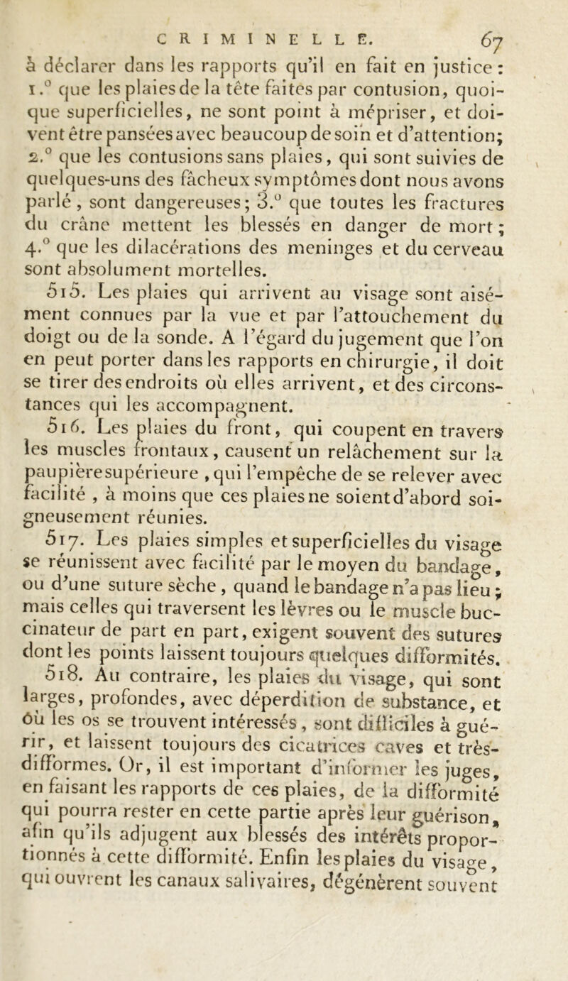 à déclarer dans les rapports qu’il en fait en justice: i.° que les plaies de la tête faites par contusion, quoi- que superficielles, ne sont point à mépriser, et doi- vent être pansées avec beaucoup de soin et d’attention; s.° que les contusions sans plaies, qui sont suivies de quelques-uns des fâcheux symptômes dont nous avons parlé, sont dangereuses; 3.° que toutes les fractures du crâne mettent les blessés en danger de mort ; 4*° que les dilacérations des méningés et du cerveau sont absolument mortelles. 5iô. Les plaies qui arrivent au visage sont aisé- ment connues par la vue et par l’attouchement du doigt ou de la sonde. A l’égard du jugement que l’on en peut porter dans les rapports en chirurgie, il doit se tirer des endroits où elles arrivent, et des circons- tances qui les accompagnent. 5i 6. Les pl aies du front, qui coupent en travers les muscles frontaux, causent un relâchement sur la paupièresupérieure , qui l’empêche de se relever avec facilité , â moins que ces plaies ne soient d’abord soi- gneusement réunies. 517. Les plaies simples et superficielles du visage se réunissent avec facilité par le moyen du bandage, ou d’une suture sèche, quand le bandage n’a pas lieu ; mais celles qui traversent les lèvres ou le muscle buc- cinateur de part en part, exigent souvent des sutures dont les points laissent toujours quelques difformités. 518. Au contraire, les plaies du visage, qui sont larges, profondes, avec déperdition de substance, et ôù les os se trouvent intéressés , sont difficiles â gué- rir, et laissent toujours des cicatrices caves et très- difformes. Or, il est important d’informer les juges, en faisant les rapports de ces plaies, de la difformité qui pourra rester en cette partie après leur guérison, afin qu’ils adjugent aux blessés des intérêts propor- tionnés â cette difformité. Enfin les plaies du visage, qui ouvrent les canaux salivaires, dégénèrent souvent
