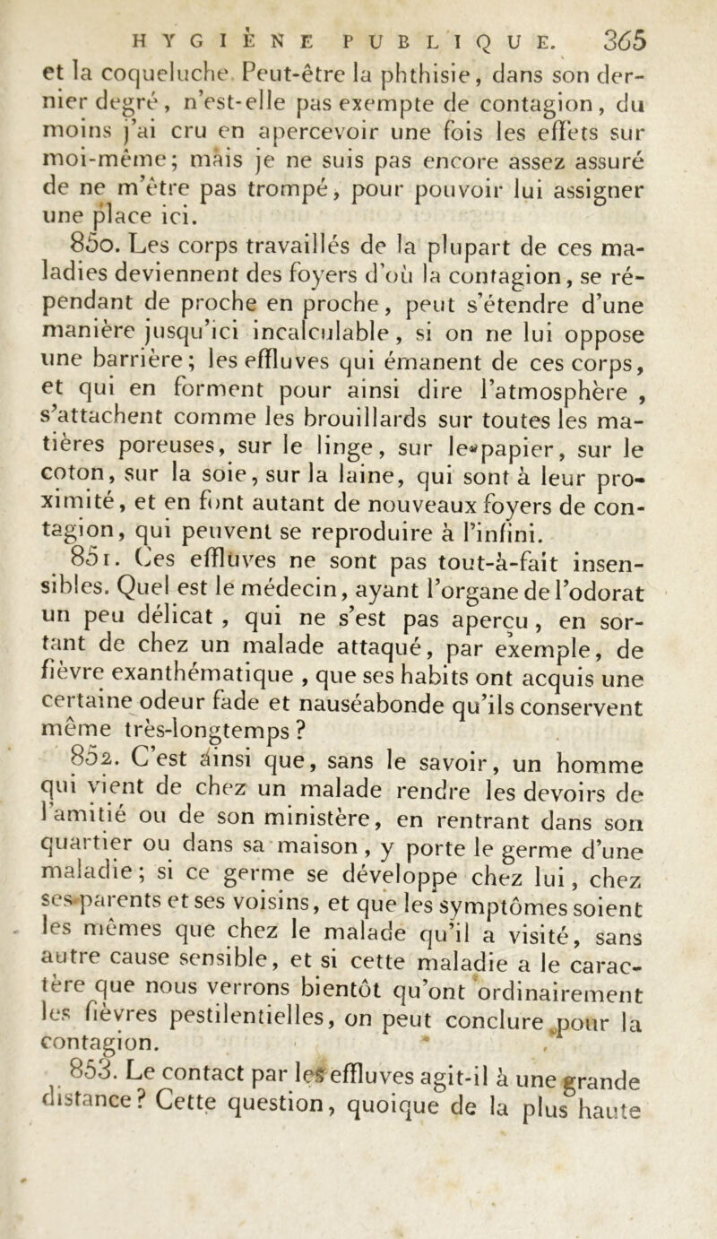 et la coqueluche Peut-être la phthisie, dans son der- nier degré, n’est-elie pas exempte de contagion, du moins j’ai cru en apercevoir une fois les effets sur moi-même; mais je ne suis pas encore assez assuré de ne m’être pas trompé, pour pouvoir lui assigner une place ici. 850. L es corps travaillés de la plupart de ces ma- ladies deviennent des foyers d’où la contagion, se ré- pendant de proche en proche, peut s’étendre d’une maniéré jusqu’ici incalculable, si on ne lui oppose une barrière; les effluves qui émanent de ces corps, et qui en forment pour ainsi dire l’atmosphère , s’attachent comme les brouillards sur toutes les ma- tières poreuses, sur le linge, sur le^papier, sur le coton, sur la soie, sur la laine, qui sont à leur pro- ximité, et en font autant de nouveaux foyers de con- tagion, qui peuvent se reproduire à l’infini. 851. Os effluves ne sont pas tout-à-fait insen- sibles. Quel est le médecin, ayant l’organe de l’odorat un peu délicat , qui ne s’est pas aperçu , en sor- tant de chez un malade attaqué, par exemple, de fièvre exanthématique , que ses habits ont acquis une cei taine odeur fade et nauséabonde qu’ils conservent même très-longtemps ? 802. C est ainsi que, sans le savoir, un homme qui \ient de chez un malade rendre les devoirs de 1 amitié ou de son ministère, en rentrant dans son quai tier ou dans sa maison , y porte le germe d’une maladie; si ce germe se développe chez lui, chez scsparents et ses voisins, et que les symptômes soient h s mêmes que chez le malade qu’il a visité, sans autie cause sensible, et si cette maladie a le carac- tère que nous verrons bientôt qu’ont ordinairement les fiewes pestilentielles, on peut conclure pour la contagion. 853. Le contact par le*effluves agit-il à une grande distance? Cette question, quoique de la plus haute