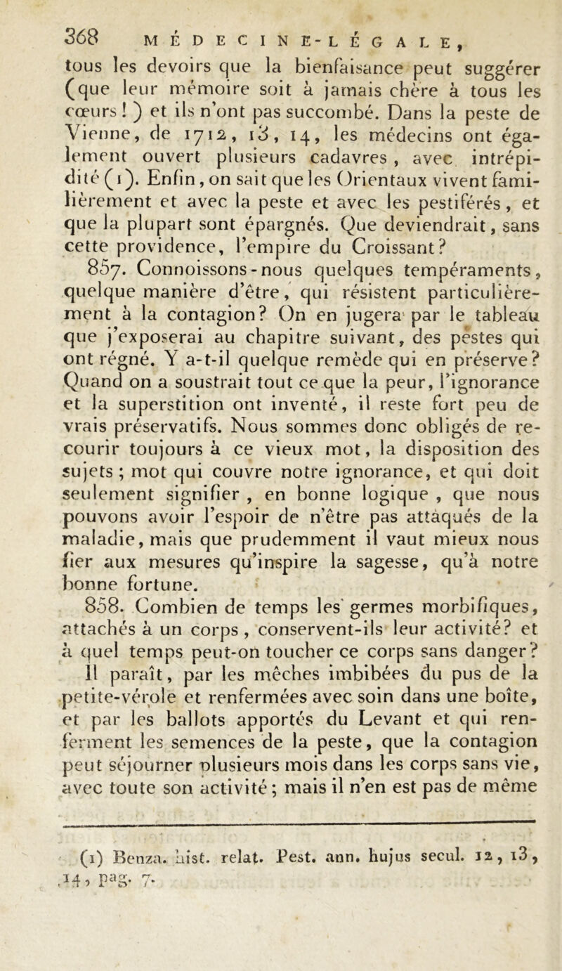 tous les devoirs que la bienfaisance peut suggérer (que leur mémoire soit à jamais chère à tous les cœurs ! ) et ils n’ont pas succombé. Dans la peste de Vienne, de 1712, i3, 14, les médecins ont éga- lement ouvert plusieurs cadavres , avec intrépi- dité (1). Enfin , on sait que les Orientaux vivent fami- lièrement et avec la peste et avec les pestiférés, et que la plupart sont épargnés. Que deviendrait, sans cette providence, l’empire du Croissant? 857. Connoissons-nous quelques tempéraments, quelque manière d’être, qui résistent particulière- ment à la contagion? On en jugera par le tableau que j’exposerai au chapitre suivant, des pestes qui ont régné. Y a-t-il quelque remède qui en préserve? Quand on a soustrait tout ce que la peur, l’ignorance et la superstition ont inventé, il reste fort peu de vrais préservatifs. Nous sommes donc obligés de re- courir toujours à ce vieux mot, la disposition des sujets ; mot qui couvre notre ignorance, et qui doit seulement signifier , en bonne logique , que nous pouvons avoir l’espoir de n’être pas attaqués de la maladie, mais que prudemment il vaut mieux nous fier aux mesures qu’inspire la sagesse, qu’à notre bonne fortune. 808. Combien de temps les germes morbifiques, attachés à un corps, conservent-ils leur activité? et à quel temps peut-on toucher ce corps sans danger? 11 paraît, par les mèches imbibées du pus de la petite-vérole et renfermées avec soin dans une boîte, et par les ballots apportés du Levant et qui ren- ferment les semences de la peste, que la contagion peut séjourner nlusieurs mois dans les corps sans vie, avec toute son activité ; mais il n’en est pas de même (1) Benza. iiist. relat. Pest. ann. hujus secul. 12, i3, Mo PaS-