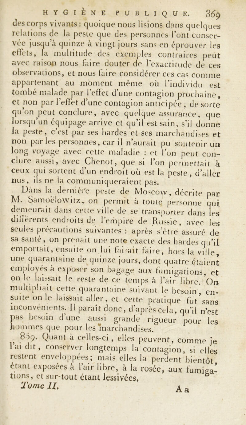 des corps vivants: quoique nous lisions dans quelques relations de la peste que des personnes l’ont conser- vée jusqu a quinze à vingt jours sans en éprouver les effets, la multitude des exemples contraires peut avec raison nous faire douter de l’exactitude de ces observations, et nous faire considérer ces cas comme appartenant au moment même où l’individu est tombé malade par l’effet d’une contagion prochaine, et non par l’effet d’une contagion anticipée , de sorte qu on peut conclure, avec quelque assurance, que lorsqu’un équipage arrive et qu’il est sain, s’il donne la peste, c’est par ses bardes et ses marchandées et non parles personnes, car il n’aurait pu soutenir un long voyage avec cette maladie : et l’on peut con- clure aussi, avec Chenot, que si l’on permettait à ceux qui sortent d’un endroit où est la peste, d’aller nus, iis ne ia communiqueraient pas. Dans la dernière peste de Mo^cow, décrite par M. Samoèlowitz, on permit à toute personne qui demeurait dans cette ville de se transporter dans les differents endroits de l'empire de Russie, avec les seules précautions suivantes : après s’être assuré de sa santé, on prenait une note exacte des hardes qu’il emportait, ensuite on lui faisait faire, hors la ville, une quarantaine de quinze jours, dont quatre étaient employés à exposer son bagage aux fumigations, et on le laissait le reste de ce temps à l’air libre. On multipliait cette quarantaine suivant le besoin, en- suite on le laissait aller, et cette pratique fut sans inconvénients. Il paraît donc, d’après cela, qu’il n’est pas besoin d’une aussi grande rigueur pour les hommes que pour les marchandises. 809. Quant à celles-ci , elles peuvent, comme je 1 ai dit, conserver longtemps la contagion, si elles restent enveloppées; mais elles la perdent bientôt étant exposées à l’air libre, à la rosée, aux fumiga- tions, et sur-tout étant lessivées, b Tome U. ^