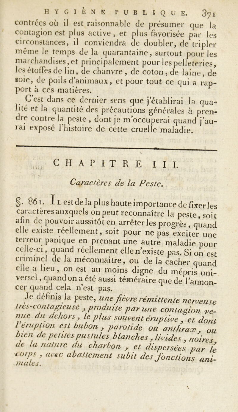 contrées où il est raisonnable de présumer que la contagion est plus active, et plus favorisée par les circonstances, il conviendra de doubler, de tripler même le temps de la quarantaine, surtout pour les marchandises, et principalement pour les pelleteries, les étoffes de lin, de chanvre , de coton , de laine, de soie, de poils d’animaux, et pour tout ce qui a rap- port à ces matières. C’est dans ce dernier sens que j’établirai la qua- lité et la quantité des précautions générales à pren- dre contre la peste , dont je m’occuperai quand j’au- rai exposé l’histoire de cette cruelle maladie. CHAPITRE III. Caractères de la Peste. §. 861. Il est de la plus haute importance de fixer les caractères auxquels on peut reconnaître la peste, soit afin de pouvoir aussitôt en arrêter les progrès, quand elle existe réellement, soit pour ne pas exciter une terreur panique en prenant une autre maladie pour celle-ci, quand réellement elle n’existe pas. Si on est cnminel de la méconnaître, ou de la cacher quand elle a heu, on est au moins digne du mépris uni- versel , quand on a été aussi téméraire que de l’annon- cer quand cela n’est pas. Je définis la peste, une fièvre rémittente nerveuse //es-contagieuse _, produite par une contagion -ve- nuc du dehors, le plus souvent éruptive , et dont leiuption est bubon , parotide ou anthrax , ou bien de petites pustules blanches, livides , noires de la nature du charbon , et dispersées par le corps , avec abattement subit des fonctions uni- males. ''