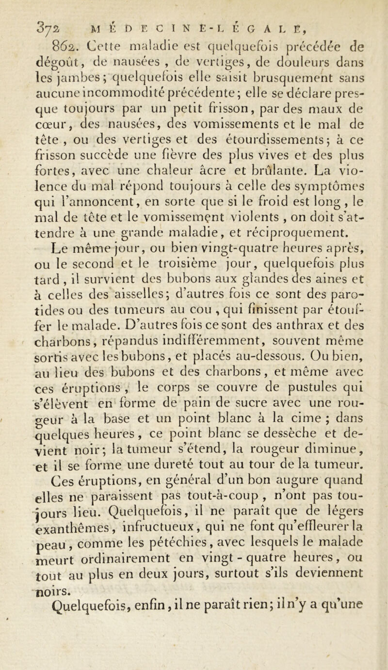 862. Cette maladie est quelquefois précédée de dégoût, de nausées , de vertiges, de douleurs dans les jambes; quelquefois elle saisit brusquement sans aucune incommodité précédente; elle se déclare pres- que toujours par un petit frisson, par des maux de cœur, des nausées, des vomissements et le mal de tête , ou des vertiges et des étourdissements; à ce frisson succède une fièvre des plus vives et des plus fortes, avec une chaleur âcre et brûlante. La vio- lence du mal répond toujours à celle des symptômes qui l’annoncent, en sorte que si le froid est long , le rnal de tête et le vomissemçnt violents , on doit s’at- tendre â une grande maladie, et réciproquement. Le même jour, ou bien vingt-quatre heures après, ou le second et le troisième jour, quelquefois plus tard , il survient des bubons aux glandes des aines et à celles des aisselles; d’autres fois ce sont des paro- tides ou des tumeurs au cou , qui finissent par étouf- fer le malade. 13’autres fois ce sont des anthrax et des charbons, répandus indifféremment, souvent même sortis avec les bubons, et placés au-dessous. Ou bien, au lieu des bubons et des charbons, et même avec ces éruptions , le corps se couvre de pustules qui s’élèvent en forme de pain de sucre avec une rou- teur â la base et un point blanc à la cime ; dans quelques heures , ce point blanc se dessèche et de- vient noir; la tumeur s’étend, la rougeur diminue, et il se forme une dureté tout au tour de la tumeur. Ces éruptions, en général d’un bon augure quand elles ne paraissent pas tout-à-coup , n’ont pas tou- jours lieu. Quelquefois, il ne paraît que de légers exanthèmes, infructueux, qui ne font qu’effleurer la peau, comme les pétéchies, avec lesquels le malade meurt ordinairement en vingt - quatre heures, ou tout au plus en deux jours, surtout s’ils deviennent noirs. Quelquefois, enfin, il ne paraît rien; il n’y a qu’une