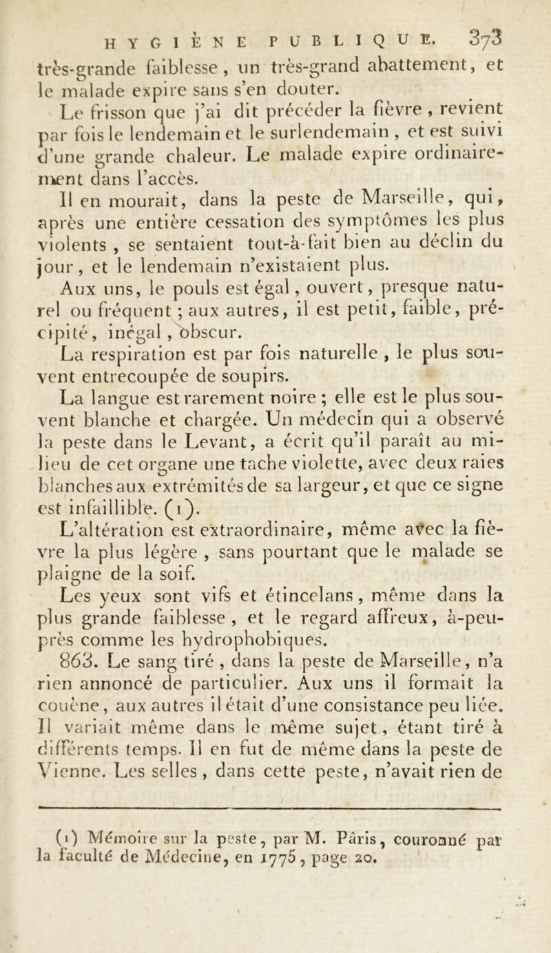 très-grande faiblesse, un très-grand abattement, et le malade expire sans s’en douter. Le frisson que j’ai dit précéder la fièvre , revient par fois le lendemain et le surlendemain , et est suivi d’une grande chaleur. Le malade expire ordinaire- ment dans l’accès. Il en mourait, dans la peste de Marseille, qui, après une entière cessation des symptômes les plus violents , se sentaient tout-à-fait bien au déclin du jour, et le lendemain n’existaient plus. Aux uns, le pouls est égal, ouvert, presque natu- rel ou fréquent ; aux autres, il est petit, faible, pré- cipité, inégal , obscur. La respiration est par fois naturelle , le plus sou- vent entrecoupée de soupirs. La langue est rarement noire ; elle est le plus sou- vent blanche et chargée. Un médecin qui a observé la peste dans le Levant, a écrit qu’il paraît au mi- lieu de cet organe une tache violette, avec deux raies blanches aux extrémités de sa largeur, et que ce signe est infaillible. (1). L’altération est extraordinaire, même avec la fiè- vre la plus légère , sans pourtant que le malade se plaigne de la soif. Les yeux sont vifs et étincelans, même dans la plus grande faiblesse, et le regard affreux, à-peu- près comme les hydrophobiques. 863. Le sang tiré , dans la peste de Marseille, n’a rien annoncé de particulier. Aux uns il formait la couène, aux autres il était d’une consistance peu liée. Il variait même dans le même sujet, étant tiré à différents temps. Il en fut de même dans la peste de Vienne. Les selles, dans cette peste, n’avait rien de (1) Mémoire sur la peste, par M. Paris, couronné par la faculté de Médecine, en 1775, page 20.