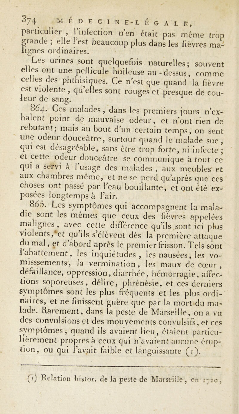 paiticulier , 1 infection n’en était pas même trop grande ; elle l’est beaucoup plus dans les fièvres ma- lignes ordinaires. Les urines sont quelquefois naturelles; souvent elles ont une pellicule huileuse au-dessus, comme celles des phthisiques. Ce n’est que quand la fièvre est violente , qu elles sont rouges et presque de cou- leur de sang. 064. Ces malades, dans les premiers jours n’ex- haient point de mauvaise odeur, et n’ont rien de lebutant; mais au bout d’un certain temps, on sent une odeur douceâtre, surtout quand le malade sue, qui est désagréable, sans être trop forte, ni infecte ; et cette odeur douceâtre se communique à tout ce qui a servi à 1 usage des malades , aux meubles et aux chambres meme, et ne se perd qu’après que ces choses ont passe par 1 eau bouillante, et ont été ex- posées longtemps à l’air. 865. Les symptômes qui accompagnent la mala- die sont les mêmes que ceux des fièvres appelées malignes, avec cette différence qu’ils sont ici plus violents,*et qu ils s’élèvent dès la première attaque du mal, et d’abord après le premier frisson. Tels sont 1 abattement, les inquiétudes, les nausées, les vo- mi sssem en ts, la vermination, les maux de cœur, défaillance, oppression, diarrhée, hémorragie, affec- tions soporeuses, délire, phrénésie, et ces derniers symptômes sont les plus fréquents et les plus ordi- naires, et ne finissent guère que par la mort du ma- lade. Rarement, dans la peste de Marseille, on a vu des convulsions et des mouvements convulsifs, et ces symptômes, quand ils avaient lieu, étaient particu- lièrement propres â ceux qui n’avaient aucune érup- tion, ou qui l’avait faible et languissante (r). (0 Relation histor. de la peste de Marseille , en 1720,
