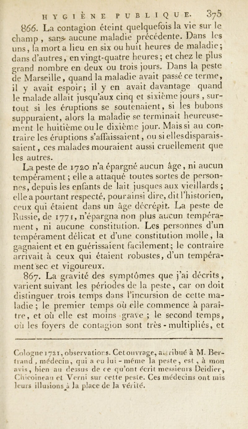 866. La contagion éteint quelquefois la vie sur le champ , sans» aucune maladie précédente. Dans les uns, la mort a lieu en six ou huit heures de maladie; dans d’autres, en vingt-quatre heures; et chez le plus grand nombre en deux ou trois jours. Dans la peste de Marseille, quand la maladie avait passe ce terme, il y avait espoir; il y en avait davantage quand le malade allait jusqu’aux cinq et sixième jours , sur- tout si les éruptions se soutenaient, si les bubons suppuraient, alors la maladie se terminait heureuse- ment le huitième ou le dixième jour. Mais si au con- traire les éruptions s’affaissaient, ou si ellesdisparais- saient, ces malades mouraient aussi cruellement que les autres. La peste de 1720 n’a épargné aucun âge, ni aucun tempérament ; elle a attaqué toutes sortes de person- nes, depuis les enfants de lait jusques aux vieillards ; elle a pourtant respecté, pourainsi dire, dit l’historien, ceux qui étaient dans un âge décrépit. La peste de Russie, de 1771, n’épargna non plus aucun tempéra- ment, ni aucune constitution. Les personnes d’un tempérament délicat et d’une constitution molle, la gagnaient et en guérissaient facilement; le contraire arrivait à ceux qui étaient robustes, d’un tempéra- ment sec et vigoureux. 867. La gravité des symptômes que j’ai décrits, varient suivant les périodes de la peste, car on doit distinguer trois temps dans l’incursion de celte ma- ladie ; le premier temps où elle commence â paraî- tre, et où elle est moins grave ; le second temps, où les foyers de contagion sont très - multipliés, et Cologne 1721, observations. Cet ouvrage, ai iribué à M. Ber- trand , médecin, qui a en lui-même la peste, est , à mon avis, bien an dessus de ce qu’ont écrit messieurs Deidier, Cbicoineau et Verni sur cette peste. Ces médecins ont mis leurs illusions à 3a place de la vérité.