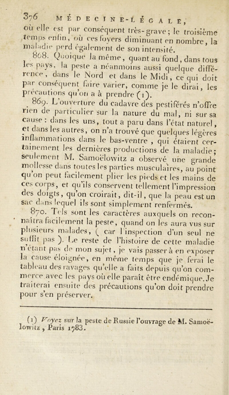 MEDECINE-tÉGALE, °ù elle est par conséquent très-grave; le troisième temps enfin où ces loyers diminuant en nombre, la maladie perd egalement de son intensité. 868. Quoique la même, quant au fond, dans tous les pays, la peste a néanmoins aussi quelque diffé- rence , dans le Nord et dans le Midi, ce qui doit par conséquent faire varier, comme je le dirai, les précautions qu’on a à prendre (i). . 869- L’ouverture du cadavre des pestiférés n’ofFre rien de particulier sur la nature du mal, ni sur sa cause : dans les uns, tout a paru dans l’état naturel, et dans les autres, on n’a trouvé que quelques légères inflammations dans le bas-ventre , qui étaient cer- tainement les dernières productions de la maladie; seulement lVI. Samoelowitz a observé une grande mollesse dans toutes les parties musculaires, au point qu’on peut facilement plier les pieds et les mains de ces corps, et qu’ils conservent tellement l’impression ces doigts, qu on croirait, dit-il, que la peau est un sac dans lequel ifs sont simplement renfermés. 8/0. ls sont les caractères auxquels on recon- naîtra facilement la peste, quand on les aura vus sur plusieurs malades, ( car 1 inspection d’un seul ne suffit pas ). Le reste de l’histoire de cette maladie n i tant pas de mon su je* t, je vais passera en exposer la cause éloignée, en même temps que je ferai le tableau des ravages quelle a faits depuis qu’on com- me! ce avec les pays ou elle paraît être endémique. Je traiterai ensuite des précautions qu’on doit prendre pour s’en préserver. (i) Voyez sur la peste de Eussie l’ouvrage de M. Samoë- lowitz , Paris 1783.