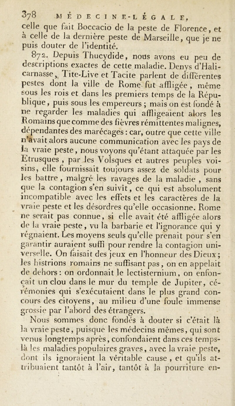 celle que fait Boccacio de la peste de Florence, et à celle de la dernière peste de Marseille, que je ne puis douter de Fidentité. 872. Depuis Thucydide, nous avons eu peu de descriptions exactes de cette maladie. Denys d’Hali- cainassey Iite-Live et Tacite parlent de différentes pestes dont la ville de Rome'fut affligée , meme 6ous les rois et dans les premiers temps de la Répu- blique, puis sous les empereurs ; mais on est fondé a ne regarder les maladies qui affligeaient alors les R omains que comme des fièvres rémittentes malignes, dépendantes des marécages : car, outre que cette ville n avait alors aucune communication avec les pays de la vraie peste, nous voyons qu’étant attaquée par les Etrusques , par les Volsques et autres peuples voi- sins, elle fournissait toujours assez de soldats pour les battre , malgré les ravages de la maladie , sans que la contagion s’en suivît, ce qui est absolument incompatible avec les effets et les caractères de la vraie peste et les désordres qu’elle occasionne. Rome ne serait pas connue, si elle avait été affligée alors de la vraie peste, vu la barbarie et l’ignorance qui y régnaient. Les moyens seuls qu’elle prenait pour s’en garantir auraient suffi pour rendre la contagion uni- verselle. On faisait des jeux en l’honneur des Dieux; les histrions romains ne suffisant pas, on en appelait de dehors: on ordonnait le lectisternium, on enfon- çait un clou dans le mur du temple de Jupiter, cé- rémonies qui s’exécutaient dans le plus grand con- cours des citoyens, au milieu d’une foule immense grossie par l’abord des étrangers. Nous sommes donc fondés à douter si c’était là la vraie peste, puisque les médecins mêmes, qui sont venus longtemps après, confondaient dans ces temps- là 1 es maladies populaires graves, avec la vraie peste, dont ils ignoraient la véritable cause , et qu’ils at- tribuaient tantôt à l’air, tantôt à la pourriture en-