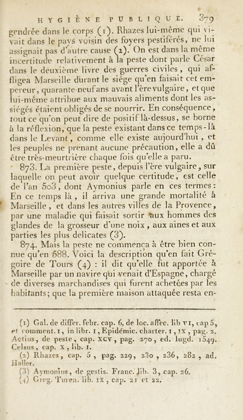 gendrée dans le corps (4}. Rhazes lui-meme qui vi- vait dans le pays voisin des foyers pestiférés, ne lui assignait pas d’autre cause (2). On est dans la meme incertitude relativement à la peste dont parle César dans le deuxième livre des guerres civiles , qui af- fligea Marseille durant le siège qu en faisait cet em- pereur, quarante neufans avant l’ère vulgaire, et que lui-même attribue aux mauvais aliments dont les as- siégés étaient obligés de se nourrir. En conséquence, tout ce qu'on peut dire de positif là-dessus, se borne à la réflexion, que la peste existant dans ce temps-là dans le Levant, comme elle existe aujourd hui , et les peuples ne prenant aucune précaution, elle a dû être très-meurtrière chaque fois qu’elle a paru. 873. La première peste, depuis l’ère vulgaire? sur laquelle on peut avoir quelque certitude, est celle de l’an 5o3 , dont Aymonius parle en ces termes : En ce temps là , il arriva une grande mortalité à Marseille , et dans les autres villes de la Provence, par une maladie qui faisait sortir aux hommes des glandes de la grosseur d’une noix , aux aines et aux parties les plus délicates (3). 874. Mais la peste ne commença à être bien con- nue qu’en 588. Voici la description qu’en fait Gré- goire de Tours (4) : il dit qu’elle fut apportée à Marseille par un navire qui venait d’Espagne, chargé - de diverses marchandises qui furent achetées par les habitants; que la première maison attaquée resta en- (1) Gai. de cliffer. Febr. cap. 6, de loc. affec. lib YI, cap 5, et comment. 1, in libr. 1, Epidémie, charter. 1, JX , pag. 2. Actius, de peste, cap. xcv , pag. 270, ed. lugd. 1649. Celsus, cap. X , lib. I. (2) Rbazes, cap. 5 , pag. 229, 280 , 236, 282 , ad» Iïaller. (3) Aymonius, de gestis. Franc. Jib. 3, cap. 26,