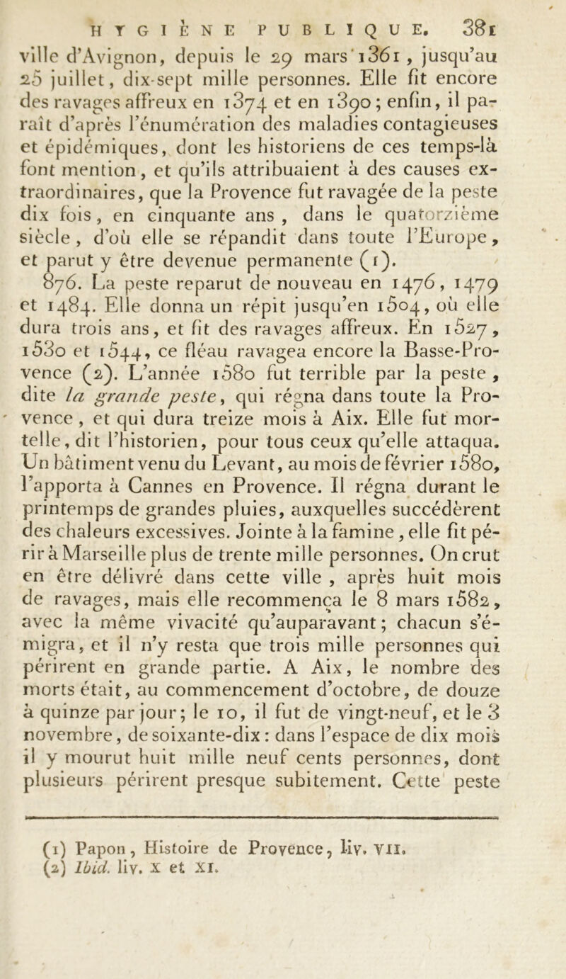 ville d’Avignon, depuis le 29 mars i36i, jusqu’au 2.5 juillet, dix-sept mille personnes. Elle fit encore des ravages affreux en 1874 et en i3ço; enfin, il pa- raît d’après l’énumération des maladies contagieuses et épidémiques, dont les historiens de ces temps-là font mention, et qu’ils attribuaient à des causes ex- traordinaires, que la Provence fut ravagée de la peste dix fois, en cinquante ans, dans le quatorzième siècle, d’où elle se répandit dans toute l’Europe, et parut y être devenue permanente (4). 876. La peste reparut de nouveau en 1476» 1479 et 1484. Elle donna un répit jusqu’en iôoq, où elle dura trois ans, et fit des ravages affreux. En 1527, 153o et i5q4, ce fléau ravagea encore la Basse-Pro- vence (2). L’année 1Ô80 fut terrible par la peste , dite la grande peste, qui régna dans toute la Pro- vence , et qui dura treize mois à Aix. Elle fut mor- telle, dit l’historien, pour tous ceux qu’elle attaqua. Un batiment venu du Levant, au mois de février i58o, l’apporta à Cannes en Provence. Il régna durant le printemps de grandes pluies, auxquelles succédèrent des chaleurs excessives. Jointe à la famine, elle fit pé- rir à Marseille plus de trente mille personnes. On crut en être délivré dans cette ville , après huit mois de ravages, mais elle recommença le 8 mars i582, avec la même vivacité qu’auparavant ; chacun s’é- migra, et il n’y resta que trois mille personnes qui périrent en grande partie. A Aix, le nombre des morts était, au commencement d’octobre, de douze à quinze par jour; le 10, il fut de vingt-neuf, et le 3 novembre, de soixante-dix : dans l’espace de dix mois il y mourut huit mille neuf cents personnes, dont plusieurs périrent presque subitement. Cette peste (1) Papon, Histoire de Provence, liy, vu. (2) Ibid, liy, X et XI.