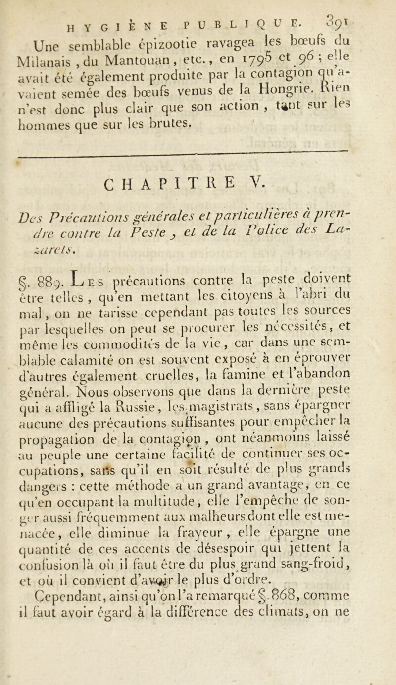 Une semblable épizootie ravagea les bœufs du Milanais , du Mantouan, etc., en iyçô et 96 ; elle avait été également produite par la contagion qula- vaient semée des bœufs venus de la Hongrie, ruen n’est donc plus clair que son action , tant fl,r lps hommes que sur les brutes. CHAPITRE V. Des Précautions générales et particulières à pren- dre. contre la Peste cl de la Police des La- zarets. g. 889. L E s précautions contre la peste doivent être telles , qu’en mettant les citoyens à 1 abri du mal, on ne tarisse cependant pas toutes les sources par lesquelles on peut se procurer les nécessités, et même les commodités de la vie, car dans une sem- blable calamité on est souvent exposé à en éprouver d’autres également cruelles, la famine et 1 abandon général. Nous observons que dans la dernière peste qui a affligé la Russie, ^magistrats, sans épargner aucune des précautions suffisantes pour empêcher la propagation de la contagion , ont néanmoins laisse au peuple une certaine facilité de continuer ses oc- cupations, sans qu’il en soit résulté de plus grands dangers : cette méthode a un grand avantage, en ce qu’en occupant la multitude, elle l’empêche de son- ger aussi fréquemment aux malheurs dont elle est me- nacée, elle diminue la frayeur, elle épargne une quantité de ces accents de désespoir qui jettent la confusion là où il faut être du plus grand sang-froid, et où il convient d’av-Qjir le plus d’ordre. Cependant, ainsi qu’on l’a remarqué §. 868, comme il faut avoir égard à la différence des climats, on ne
