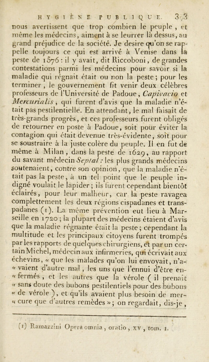 nous avertissent que trop combien le peuple , et meme les médecins, aiment à se leurrer là dessus, au grand préjudice de la société. Je desire qu’on se rap- pelle toujours ce qui est arrivé à Venise dans la peste de i5j6: il y avait, dit Riccoboni, de grandes contestations parmi les médecins pour savoir si la maladie qui régnait était ou non la peste; pour les terminer , le gouvernement fit venir deux célèbres professeurs de l’Université de Padoue, Capivacio et Mercunalis , qui furent d’avis que la maladie n’é- tait pas pestilentielle. En attendant, le mal faisait de très-grands progrès, et ces professeurs furent obligés de retourner en poste à Padoue, soit pour éviter la contagion qui était devenue très-évidente, soit pour se soustraire à la juste colère du peuple. Il en fut de même à Milan , dans la peste de 1629, au rapport du savant médecin Septal : les plus grands médecins soutenaient, contre son opinion, que la maladie n'é- tait pas la peste, à un tel point que le peuple in- digné voulait le lapider; ils furent cependant bientôt éclairés, pour leur malheur, car la peste ravagea complettement les deux régions cispadanes et trans- padanes (1). La même prévention eut lieu à Mar- seille en 1720 ; la plupart des médecins étaient d’avis que la maladie régnante était la peste; cependant la multitude et les principaux citoyens furent trompés par les rapports de quelques chirurgiens, et par un cer- tain Michel, médecin aux infirmeries, qui écrivait aux échevins, « que les màlades qu’on lui envoyait, n’a- « vaient d’autre mal , les uns que l’ennui d’être en- f< fermes , et les autres que la vérole ( il prenait « sans doute des bubons pestilentiels pour des bubons « de vérole ), et qu’ils avaient plus besoin de mer- « cure que d’autres remèdes »; on regardait, dis-je ,
