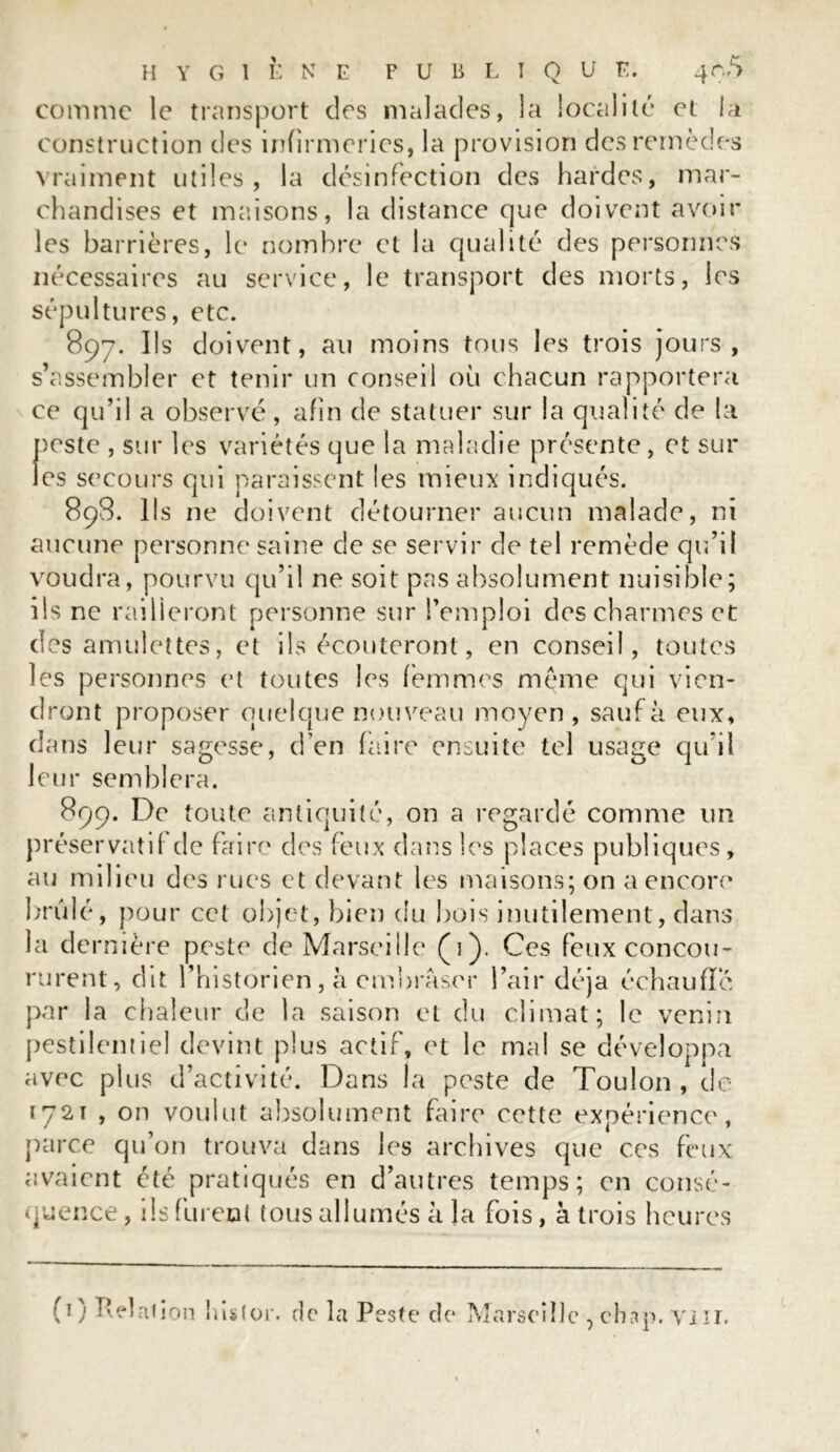 HYGIÈNE F U B L I Q U E. 4o5 comme le transport des malades, la localité et la construction des infirmeries, la provision des remèdes vraiment utiles, la désinfection des hardes, mar- chandises et maisons, la distance que doivent avoir les barrières, le nombre et la qualité des personnes nécessaires au service, le transport des morts, les sépultures, etc. 897. Ils doivent, au moins tous les trois jours, s’assembler et tenir un conseil où chacun rapportera ce qu’il a observé, afin de statuer sur la qualité de la peste , sur les variétés que la maladie présente, et sur les secours qui paraissent les mieux indiqués. 898. Ils ne doivent détourner aucun malade, ni aucune personne saine de se servir de tel remède qu’il voudra, pourvu qu’il ne soit pas absolument nuisible; iis ne railleront personne sur l’emploi des charmes et des amulettes, et ils écouteront, en conseil, toutes les personnes et toutes les femmes meme qui vien- dront proposer quelque nouveau moyen, sauf à eux, dans leur sagesse, d’en faire ensuite tel usage qu il leur semblera. 899. De toute antiquité, on a regardé comme un préservatif de faire des feux dans les places publiques , au milieu des rues et devant les maisons; on a encore brûlé, pour cet objet, bien du bois inutilement, dans la dernière peste de Marseille (1). Ces feux concou- rurent, dit l’historien, à embraser l’air déjà échauffé par la chaleur de la saison et du climat; le venin pestilentiel devint plus actif, et le mal se développa avec plus d’activité. Dans la peste de Toulon, de 1721 , on voulut absolument faire cette expérience,