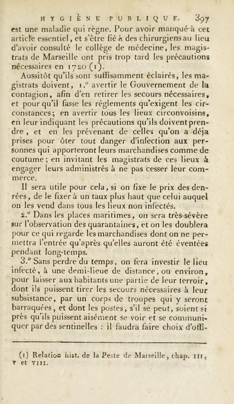 est une maladie qui règne. Pour avoir manqué à cet article essentiel, et s’ètre fié à des chirurgiens au lieu d’avoir consulté le collège de médecine, les magis- trats de Marseille ont pris trop tard les précautions nécessaires en 1720 ( 1 ), Aussitôt qu’ils sont suffisamment éclairés, les ma- gistrats doivent, i.° avertir le Gouvernement de la contagion, afin d’en retirer les secours nécessaires, et pour qu’il fasse les réglements qu’exigent les cir- constances; en avertir tous les lieux circonvoisins, en leur indiquant les précautions qu’ils doivent pren- dre , et en les prévenant de celles qu’on a déjà prises pour ôter tout danger d’infection aux per- sonnes qui apporteront leurs marchandises comme de coutume; en invitant les magistrats de ces lieux à engager leurs administrés à ne pas cesser leur com- merce. 11 sera utile pour cela, si on fixe le prix des den- rées, de le fixer à un taux plus haut que celui auquel on les vend dans tous les lieux non infectés. 2.0 Dans les places maritimes, on sera très-sévère sur l’observation des quarantaines, et on les doublera pour ce qui regarde les marchandises dont on ne per- mettra l’entrée qu’après qu’elles auront été éventées pendant long-temps. 3.° Sans perdre du temps, on fera investir le lieu infecté, à une demi-lieue de distance, ou environ, pour laisser aux habitants une partie de leur terroir, dont ils puissent tirer les secours nécessaires à leur subsistance, par un corps de troupes qui y seront barraquées, et dont les postes, s’il se peut, soient si près qu’ils puissent aisément se voir et se communi- quer par des sentinelles : il faudra faire choix d’offi- (1) Relation liist. de la Peste de Marseille, chap. nr,