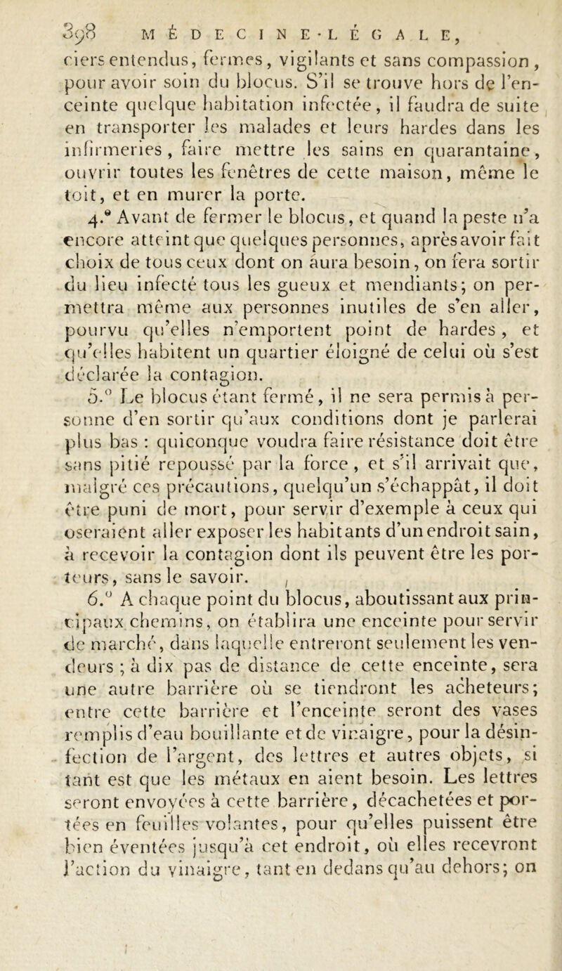ciersentendus, fermes, vigilants et sans compassion, pour avoir soin du blocus. S’il se trouve hors de l’en- ceinte quelque habitation infectée, il faudra de suite en transporter les malades et leurs hardes dans les infirmeries, faire mettre les sains en quarantaine, ouvrir toutes les fenêtres de cette maison, même le toit, et en murer la porte. 4. * Avant de fermer le blocus, et quand la peste n’a encore atteint que quelques personnes, après avoir fait choix de tous ceux dont on aura besoin, on fera sortir du lieu infecté tous les gueux et mendiants; on per- mettra même aux personnes inutiles de s’en aller, pourvu qu’elles n’emportent point de hardes , et qu’elles habitent un quartier éloigné de celui où s’est déclarée la contagion. 5. ° Le blocus étant fermé, il ne sera permis à per- sonne d’en sortir qu’aux conditions dont je parlerai plus bas : quiconque voudra faire résistance doit être sans pitié repoussé par la force, et s il arrivait que, malgré ccs précautions, quelqu’un s’échappât, il doit être puni de mort, pour servir d’exemple à ceux qui oseraient aller exposer les habitants d’un endroit sain, à recevoir la contagion dont ils peuvent être les por- teurs, sans le savoir. , 6. ° A chaque point du blocus, aboutissant aux prin- cipaux chemins, on établira une enceinte pour servir de marché, dans laquelle entreront seulement les ven- deurs ; à dix pas de distance de cette enceinte, sera une autre barrière où se tiendront les acheteurs; entre cette barrière et l’enceinte seront des vases remplis d’eau bouillante et de vinaigre, pour la désin- fection de l’argent, des lettres et autres objets, si tant est que les métaux en aient besoin. Les lettres seront envoyées à cette barrière , décachetées et por- tées en feuilles volantes, pour qu’elles puissent être bien éventées jusqu’à cet endroit, où elles recevront l’action du vinaigre, tant en dedans qu’au dehors; on