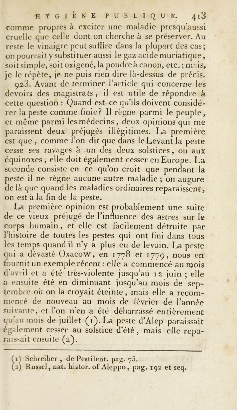 comme propres à exciter une maladie presqu’aussi cruelle que celle dont on cherche à se préserver. Au reste le vinaigre peut suffire dans la plupart des cas; on pourrait y substituer aussi le gaz acide muriatique, soit simple, soit oxigené, la poudreà canon, etc. ; mais, je le répète, je ne puis rien dire là-dessus de précis. 920. Avant de terminer l’article qui concerne les devoirs des magistrats , il est utile de répondre à cette question : Quand est ce qu’ils doivent considé- rer la peste comme finie? Il règne parmi le peuple, et même parmi les médecins , deux opinions qui me paraissent deux préjugés illégitimes. La première est que , comme l’on dit que dans le Levant la peste cesse ses ravages à un des deux solstices, ou aux équinoxes , elle doit également cesser en Europe. La seconde consiste en ce qu’on croit que pendant la peste il ne règne aucune autre maladie ; on augure de là que quand les maladies ordinaires reparaissent, on est à la fin de la peste. La première opinion est probablement une suite de ce vieux préjugé de l’influence des astres sur le corps humain , et elle est facilement détruite par l’histoire de toutes les pestes qui ont fini dans tous les temps quand il n’y a plus eu de levain. La peste qui a dévasté Oxacow, en 1778 et 1779, nous en fournit un exemple récent : elle a commencé au mois d'avril et a été très-violente jusqu’au 12 juin ; elle a ensuite été en diminuant jusqu’au mois de sep- tembre où on la croyait éteinte, mais elle a recom- mencé de nouveau au mois de février de l’année suivante, et l’on n'en a été débarrassé entièrement qu'au mois de juillet (1). La peste d’Alep paraissait également cesser au solstice d’été, mais elle repa- raissait ensuite (2). (1) Schreiber , de Pestilent. pag. y5. (2) Russel, nat. liistor. of Aleppo, pag. 192 et seq.
