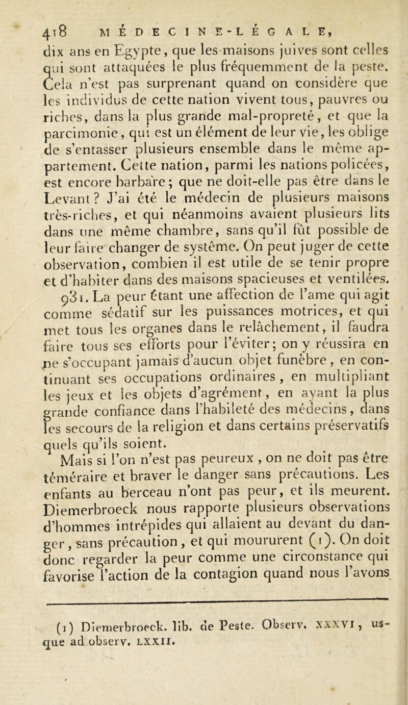 dix ans en Egypte, que les maisons juives sont celles qui sont attaquées le plus fréquemment de la peste. Cela n’est pas surprenant quand on considère que les individus de cette nation vivent tous, pauvres ou riches, dans la plus grande mal-propreté, et que la parcimonie, qui est un élément de leur vie, les oblige de s’entasser plusieurs ensemble dans le même ap- partement. Cette nation, parmi les nations policées, est encore barbare; que ne doit-elle pas être dans le Levant ? J’ai été le médecin de plusieurs maisons très-riches, et qui néanmoins avaient plusieurs lits dans une même chambre, sans qu’il fût possible de leur faire changer de système. On peut juger de cette observation, combien il est utile de se tenir propre et d’habiter dans des maisons spacieuses et ventilées. ç3i. La peur étant une affection de l’ame qui agit comme sédatif sur les puissances motrices, et qui met tous les organes dans le relâchement, il faudra faire tous ses efforts pour l’éviter; on y réussira en ne s’occupant jamais d’aucun objet funèbre , en con- tinuant ses occupations ordinaires, en multipliant les jeux et les objets d’agrément, en ayant la plus grande confiance dans l’habileté des médecins, dans les secours de la religion et dans certains préservatifs quels qu’ils soient. Mais si l’on n’est pas peureux , on ne doit pas être téméraire et braver le danger sans précautions. Les enfants au berceau n’ont pas peur, et ils meurent. Diemerbroeck nous rapporte plusieurs observations d’hommes intrépides qui allaient au devant du dan- ger, sans précaution, et qui moururent (f). On doit donc regarder la peur comme une circonstance qui favorise l’action de la contagion quand nous l’avons (i) Diem erbroeck. lib. de Peste. Observ. XXXVI, us- que ad observ. LXXII.