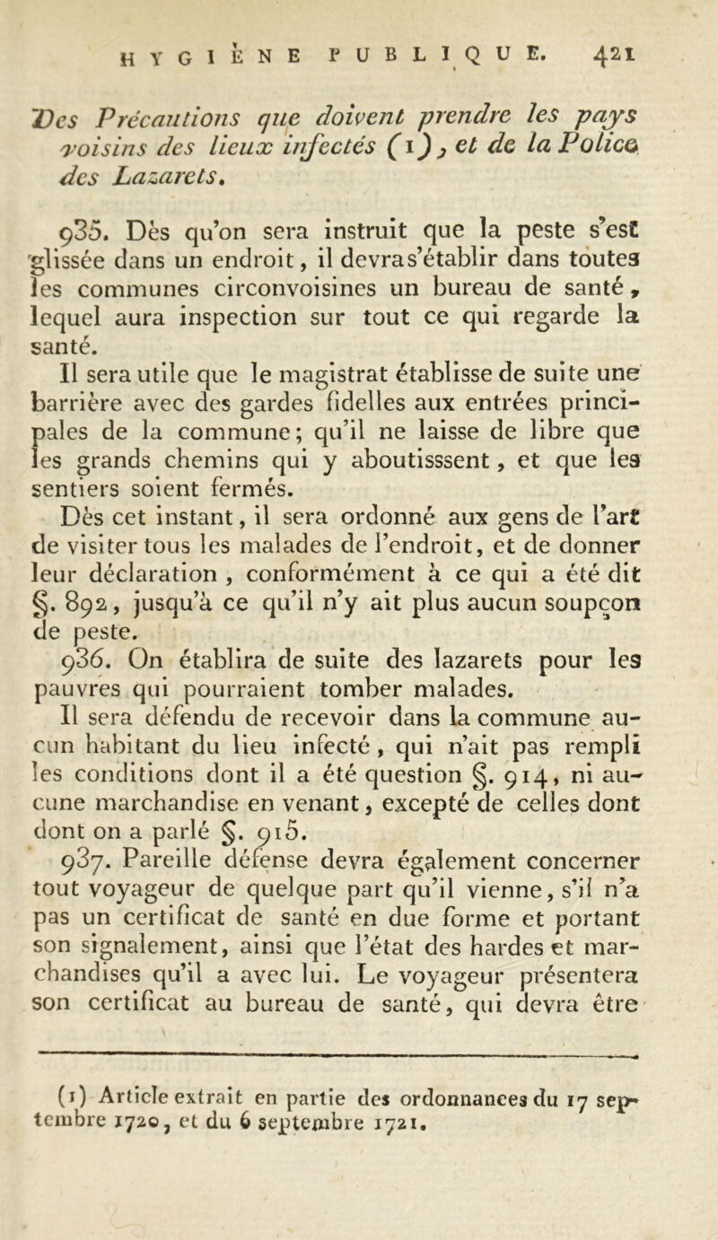 Des Précautions que doivent prendre les pays voisins des lieux infectés (1) j et de la Police\ des Lazarets. ç35. Dès qu’on sera instruit que la peste s’est glissée dans un endroit, il devra s’établir dans toutes les communes circonvoisines un bureau de santé 9 lequel aura inspection sur tout ce qui regarde la santé. Il sera utile que le magistrat établisse de suite une barrière avec des gardes fidelles aux entrées princi- pales de la commune; qu’il ne laisse de libre que les grands chemins qui y aboutisssent, et que les sentiers soient fermés. Dès cet instant, il sera ordonné aux gens de l’art de visiter tous les malades de l’endroit, et de donner leur déclaration , conformément à ce qui a été dit g. 892, jusqu’à ce qu’il n’y ait plus aucun soupçon de peste. 936. On établira de suite des lazarets pour les pauvres qui pourraient tomber malades. Il sera défendu de recevoir dans la commune au- cun habitant du lieu infecté , qui n’ait pas rempli les conditions dont il a été question §. 914, ni au- cune marchandise en venant, excepté de celles dont dont on a parlé §. 915. 937. Pareille défense devra également concerner tout voyageur de quelque part qu’il vienne, s’il n’a pas un certificat de santé en due forme et portant son signalement, ainsi que l’état des hardes et mar- chandises qii’U a avec lui. Le voyageur présentera son certificat au bureau de santé, qui devra être (1) Article extrait en partie des ordonnances du 17 sep- tembre 1720, et du 6 septembre 1721.