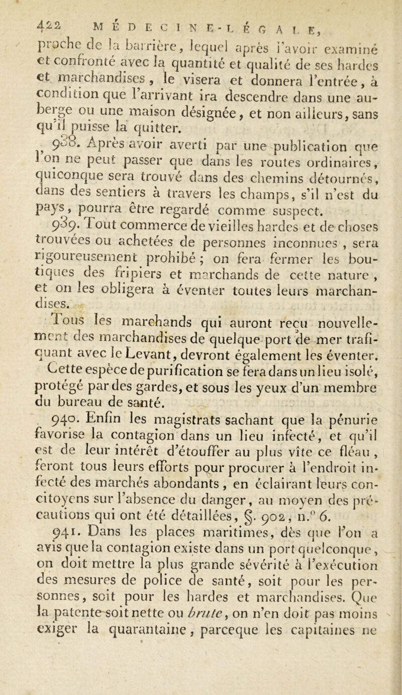 pioche de la barrière, lequel après i avoir examiné et co n fi on té avec la quantité et qualité de ses hardes et marchandises , le visera et donnera l’entrée, à condition que 1 arrivant ira descendre dans une au- berge ou une maison désignée, et non ailleurs,sans qu'il puisse la quitter. 900. Apres avoir averti par une publication que Ion ne peut passer que dans les routes ordinaires, quiconque sera trouvé dans des chemins détournés, dans des sentiers à travers les champs, s’il n’est du pays, pourra être regardé comme suspect. 939. Tout commerce de vieilles hardes et de choses trouvées ou achetées de personnes inconnues , sera rigoureusement prohibé; on fera fermer les bou- tiques des fripiers et marchands de cette nature , et on les obligera à éventer toutes leurs marchan- dises. Ions les marchands qui auront reçu nouvelle- mr,A- des marchandises de quelque port de mer trafi- quant avec le Levant, devront également les éventer. Cette espèce de purification se fera dans un lieu isolé, protégé par des gardes, et sous les yeux d’un membre du bureau de santé. 940. Enfin les magistrats sachant que la pénurie favorise la contagion dans un lieu infecté, et qu’il est de leur intérêt d’étouffer au plus vite ce fléau , feront tous leurs efforts pour procurer à l’endroit in- fecté des marchés abondants , en éclairant leurs con- citoyens sur l’absence du danger, au moyen des pré- cautions qui ont été détaillées, g. 902, n.° 6. 941. Dans les places maritimes, dès que bon a avis que la contagion existe dans un port quelconque, on doit mettre la plus grande sévérité à l’exécution des mesures de police de santé, soit pour les per- sonnes, soit pour les hardes et marchandises. Que la patente soit nette ou brute , on n’en doit pas moins exiger la quarantaine, pareeque les capitaines ne