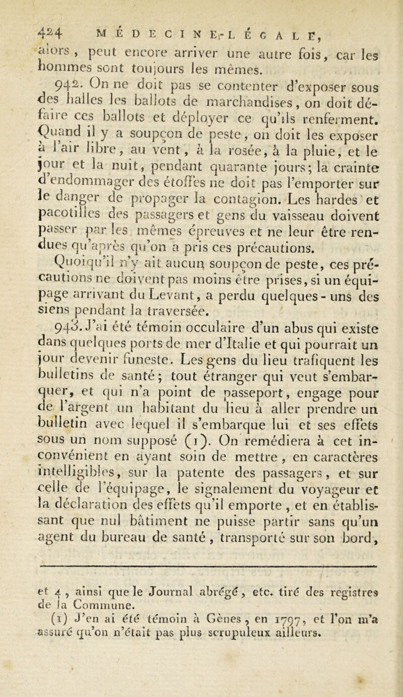 4H MÉDECIN ErL EGALE, aiors , peut encore arriver une autre fois, car les hommes sont toujours les mêmes. 942. On ne doit pas se contenter d’exposer sous des halles les ballots de marchandises, on doit dé- faiie ces ballots et déployer ce qu’ils renferment. Quand il y a soupçon de peste, 011 doit les exposer a 1 air libre, au vent, à la rosée, à la pluie, et le jour et la nuit, pendant quarante jours; la crainte d endommager des étoffes ne doit pas l’emporter sur le danger de propager la contagion. Les hardes et pacotilles des passagers et gens du vaisseau doivent passer par les mêmes épreuves et ne leur être ren- dues qu’après qu’on a pris ces précautions. Quoiqu’il n’y ait aucun soupçon de peste, ces pré- cautions ne doivent pas moins être prises, si un équi- page arrivant du Levant, a perdu quelques - uns des siens pendant la traversée. 943. J’ai été témoin occulaire d’un abus qui existe dans quelques ports de mer d’Italie et qui pourrait un jour devenir funeste. Les gens du lieu trafiquent les bulletins de santé; tout étranger qui veut s’embar- quer, et qui n’a point de passeport, engage pour de l’argent un habitant du lieu à aller prendre un bulletin avec lequel il s’embarque lui et ses effets sous un nom supposé (1). On remédiera à cet in- convénient en ayant soin de mettre , en caractères intelligibles, sur la patente des passagers, et sur celle de l’équipage, le signalement du voyageur et la déclaration des effets qu’il emporte , et en établis- sant que nul bâtiment ne puisse partir sans qu’un agent du bureau de santé, transporté sur son bord. et 4, ainsi que le Journal abrégé, etc. tiré des registres de la Commune. (1) J'en ai été témoin à Gènes, en 1797, et l’on m’a assuré qu’on n’était pas plus scrupuleux ailleurs.