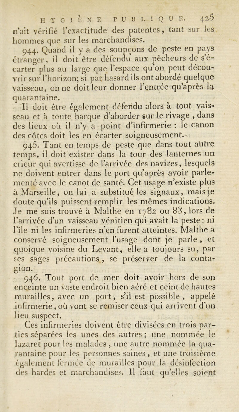 II Y O I F N F PUBLIQUE. /\.2Ô naît vérifié l’exactitude des patentes, tant sur les hommes que sur les marchandises. 944. Quand il y a des soupçons de peste en pays étranger, il doit être défendu aux pêcheurs de s’é- carter plus au large que l’espace qu’on peut décou- vrir sur l’horizon; si par hasard ils ont abordé quelque vaisseau, on ne doit leur donner l’entrée qu’après la quarantaine. Il doit être également défendu alors à tout vais- seau et à toute barque d’aborder sur le rivage , dans des lieux 011 il n’y a point d’infirmerie : le canon des côtes doit les en écarter soigneusement.* 945. Tant en temps de peste que dans tout autre temps, il doit exister dans la tour des lanternes un crieur qui avertisse de l’arrivée des navires, lesquels ne doivent entrer dans le port qu’après avoir parle- menté avec le canot de santé. Cet usage n’existe plus à Marseille, on lui a substitué les signaux, maisje doute qu’ils puissent remplir les mêmes indications. Je me suis trouvé à Malthe en 1782 ou 83, lors de l’arrivée d’un vaisseau vénitien qui avait la peste: ni file ni les infirmeries n’en furent atteintes. Malthe a conservé soigneusement l’usage dont je parle , et quoique voisine du Levant, elle a toujours su, par ses sages précautions, se préserver de la conta- gion. 946. Tout port de mer doit avoir hors de son enceinte un vaste endroit bien aéré et ceint de hautes murailles, avec un port, s’il est possible, appelé infirmerie, où vont se remiser ceux qui arrivent d’un lieu suspect. Ces infirmeries doivent être divisées en trois par- ties séparées les unes des autres ; une nommée le lazaret pour les malades , une autre nommée la qua- rantaine pour les personnes saines, et une troisième également fermée de murailles pour la désinfection