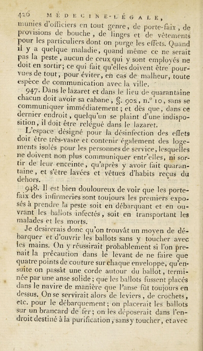 munies d’officiers en tout genre, de porte-faix , de provisions de bouche, de linges et de vêtements pour les particuliers dont on purge les effets. Quand i y a quelque maladie, quand même ce ne serait pas la peste , aucun de ceux qui y sont employés ne doit en sortir; ce qui fait qu’elles doivent être pour- vues de tout, pour éviter, eh cas de malheur, toute espèce de communication avec la ville. ' 947. Dans le lazaret et dans îe lieu de quarantaine chacun doit avoir sa cabane , §. 902, n.° 10, sans se communiquer immédiatement ; et dès que, dans ce deinier endroit , quelqu’un se plaint d’une indispo- sition, il doit etre relégué dans le lazaret. L espace désigné pour la désinfection des efïets doit être (res-vaste et contenir également des loge- ments isoles pour les personnes de service, lesquelles ne doivent non plus communiquer entr’elles, ni sor- tir de leur enceinte, qu’après y avoir fait quaran- taine, et s être lavées et vêtues d’habits reçus du dehors. 3 948. Il est bien douloureux de voir que les porte- faix des infirmeries sont toujours les premiers expo- sés à prendre la peste soit en débarquant et en ou- viant les ballots infectés, soit en transportant les malades et les morts. Je désirerais donc qu’on trouvât un moyen de dé- bai quer et d ouvrir les ballots sans y toucher avec les mains. On y réussirait probablement si l’on pre- nait la précaution dans le levant de ne faire que quatre points de couture sur chaque enveloppe, qu’en- suite on passât une corde autour du ballot, termi- née par une anse solide; que les ballots fussent placés dans le navire de manière que Panse fût toujours en dessus. On se servirait alors de leviers, de crochets, etc. pour le débarquement; on placerait les ballots sur un brancard de fer; on les déposerait dans l’en- droit destiné à la purification / sansy toucher, etavec