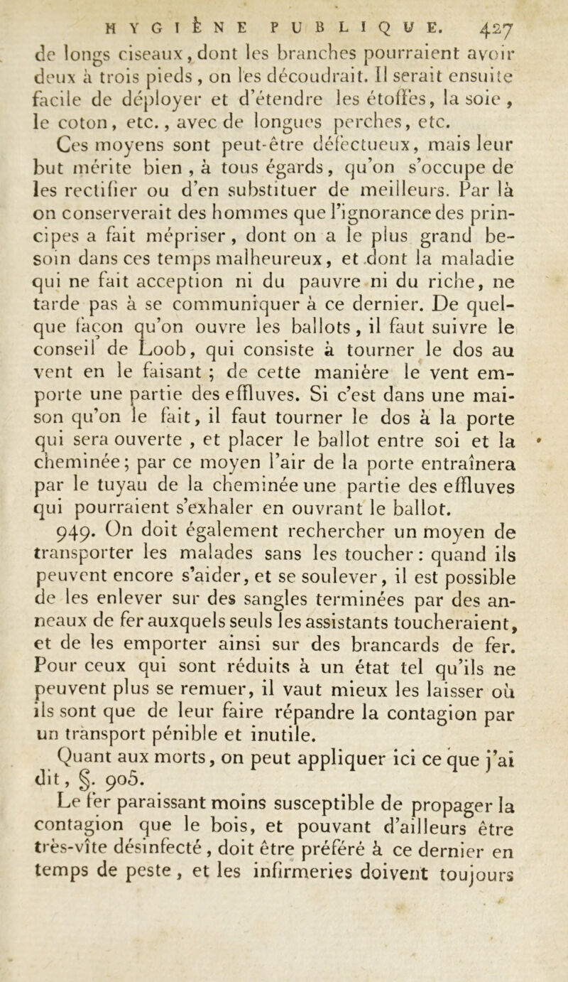 de longs ciseaux, dont les branches pourraient avoir deux à trois pieds , on les découdrait. Il serait ensuite facile de déployer et d étendre les étoffes, la soie , le coton, etc., avec de longues perches, etc. Ces moyens sont peut-être défectueux, mais leur but mérite bien , à tous égards, qu’on s’occupe de les rectifier ou d’en substituer de meilleurs. Par là on conserverait des hommes que l’ignorance des prin- cipes a fait mépriser, dont on a le plus grand be- soin dans ces temps malheureux, et .dont la maladie qui ne fait acception ni du pauvre ni du riche, ne tarde pas à se communiquer à ce dernier. De quel- que làcon qu’on ouvre les ballots, il faut suivre le conseil de Loob, qui consiste à tourner le dos au vent en le faisant ; de cette manière le vent em- porte une partie des effluves. Si c’est dans une mai- son qu’on le fait, il faut tourner le dos à la porte qui sera ouverte , et placer le ballot entre soi et la cheminée; par ce moyen Pair de la porte entraînera par le tuyau de la cheminée une partie des effluves qui pourraient s’exhaler en ouvrant le ballot. 949. On doit également rechercher un moyen de transporter les malades sans les toucher : quand ils peuvent encore s’aider, et se soulever, il est possible de les enlever sur des sangles terminées par des an- neaux de fer auxquels seuls les assistants toucheraient, et de les emporter ainsi sur des brancards de fer. Pour ceux qui sont réduits à un état tel qu’ils ne peuvent plus se remuer, il vaut mieux les laisser où ils sont que de leur faire répandre la contagion par un transport pénible et inutile. Quant aux morts, on peut appliquer ici ce que j’ai dit, §. 905. Le fer paraissant moins susceptible de propager la contagion que le bois, et pouvant d’ailleurs être très-vîte désinfecté , doit être préféré à ce dernier en temps de peste, et les infirmeries doivent toujours