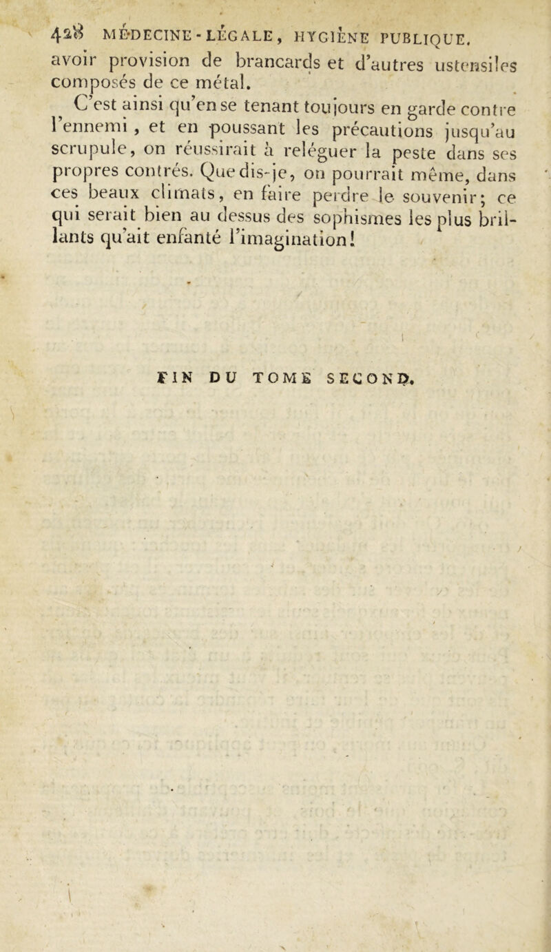 avoir provision de brancards et d’autres ustensiles composés de ce métal. C est ainsi t]u en se tenant toujours en garde contre l’ennemi , et en poussant les précautions jusqu’au scrupule, on réussirait à reléguer la peste clans ses propres contres. Que dis-je, on pourrait meme, dans ces beaux chinais, en faire perdre le souvenir; ce qui serait bien au dessus des sophismes les plus bril- lants qu’ait enfanté l’imagination! ! FIN DU TOME SECOND, / l i