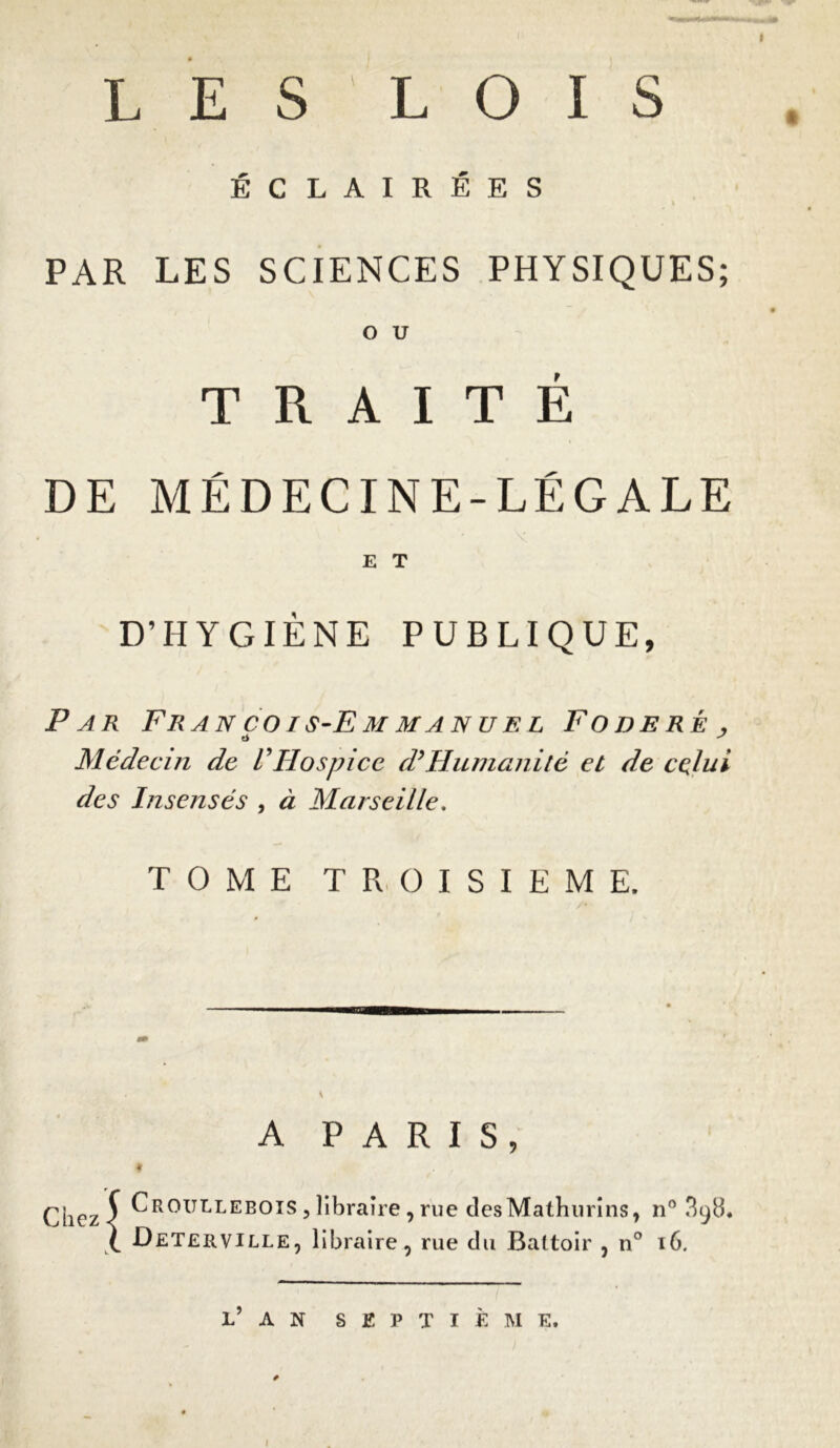 ÉCLAIRÉES % PAR LES SCIENCES PHYSIQUES; O U TRAITÉ DE MÉDECINE-LÉGALE E T D’HYGIÈNE PUBLIQUE, Par François-Emmanuel Foderé , ti J Médecin de l'Hospice d’Humanité et de celui des Insensés , à Marseille. TOME TROISIEME. A PARIS, * . f Chez 5 Croullebois , libraire , rue desMathurîns, n° 3^. 1 Deterville, libraire, rue du Battoir , n° 16. L’ A N SEPTIÈME.