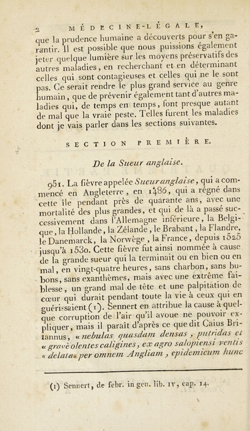que la prudence humaine a découverts potu s en ga- rantir. 11 est possible que nous puissions également jeter quelque lumière sur les moyens préservatifs des autres maladies, en recherchant et en déterminant celles qui sont contagieuses et celles qui ne le sont pas. Ce serait rendre le plus grand service au genre humain, que de prévenir également tant d’autres ma- ladies qui, de temps en temps, font presque autant de mal que la vraie peste. Telles furent les maladies dont je vais parler dans les sections suivantes. SECTION PREMIERE. De la Sueur anglaise. o5i. La fièvre appelée Sueur anglaise, qui a com- mencé en Angleterre , en i\86, qui a régné dans cette île pendant près de quarante ans, avec une mortalité des plus grandes, et qui de la a passe suc- cessivement dans l’Allemagne inférieure, la dc gi- que, la Hollande, la Zélande , le Brabant, la Flandre ]p Danemarck, la Norwège , la h rance, depuis iusqu a i53o. Cette fièvre fut ainsi nommée à cause de la grande sueur qui la terminait ou en bien ou en mal, en vingt-quatre heures, sans charbon, sans bu- bons, sans exanthèmes, mais avec une extrême fai- blesse, un grand mal de tête et une palpitation de cœur qui durait pendant toute la vie à ceux qui en guérissaient (A}. Sennert en attribue la cause a quel- que corruption de l’air qu’il avoue ne pouvoir ex- pliquer, mais il paraît d’après ce que dit Caïus Bn- tannus, «nebulas quasdam densas > pullulas ci « gravé olentes caligi nés, ex agro salopiensi yen lis « delata*per omnem Angham , epidenucum hune