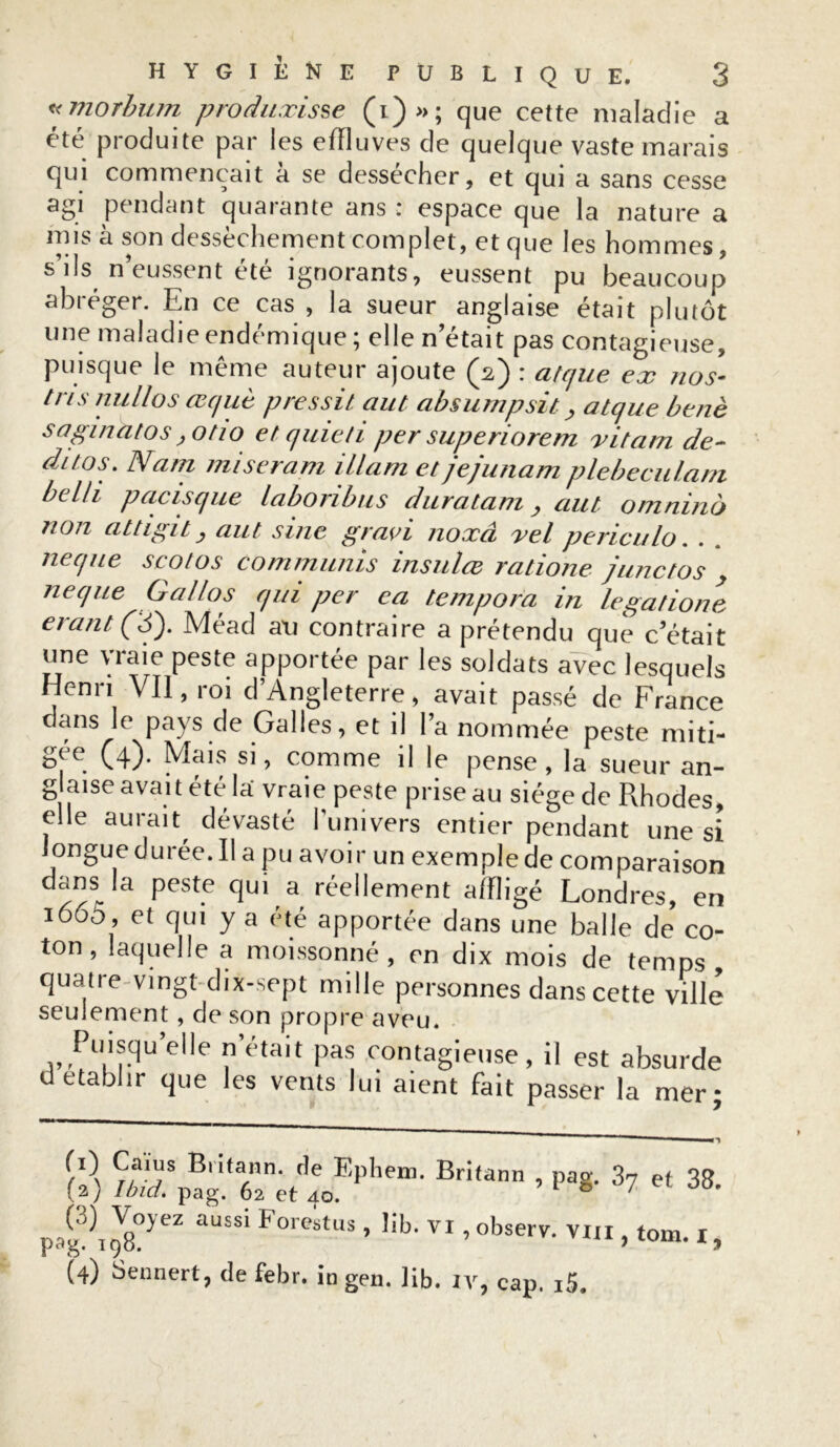 «morbum produxisse (i)»; que cette maladie a été produite par les effluves de quelque vaste marais qui commençait à se dessécher, et qui a sans cesse agi pendant quarante ans r espace que la nature a mis à son dessèchement complet, et que les hommes, s’ils n’eussent été ignorants, eussent pu beaucoup abréger. En ce cas , la sueur anglaise était plutôt une maladie endémique ; elle n’était pas contagieuse, puisque le même auteur ajoute (2) : atcjue ex nos- tris nu IIo s ccquè pressit cuit absumpsit, atque benè sagmatos jOtio et quiet 1 per superiorem xitam de- dttos. Nain miseram illam et jejunam plebeculam belli pacisque labonbus dur citant > aut omnino non attigit, aut sine gravi noxâ vel penculo. neque scotos commuais insu/ce ratione junctos ne que Gallos qui per ea tempora in legatione erant (S). Méad au contraire a prétendu que c’était une vraie peste apportée par les soldats avec lesquels Henri Vil, roi d’Angleterre, avait passé de France dans le pays de Galles, et il l’a nommée peste miti- gee (4). Mais si, comme il le pense, la sueur an- glaise avait été la vraie peste prise au siège de Rhodes, elle aurait dévasté l’univers entier pendant une si longue durée. Il a pu avoir un exemple de comparaison dans la peste qui a réellement affligé Londres en i665 , et qui y a été apportée dans une balle de’ co- ton, laquelle a moissonné, en dix mois de temps quatre vingt-dix-sept mille personnes dans cette ville seulement, de son propre aveu. Fuisqu elle notait pas contagieuse, il est absurde d établir que les vents lui aient fait passer la mer- Ça?s Bn,a.nn- Fphem. Britann , pag. 37 et 38 (a) Ibid. pag. 62 et 40. 1 ® ' 1 °°- aussi Forestus, lib. vi, observ. VIII, t0m. I,