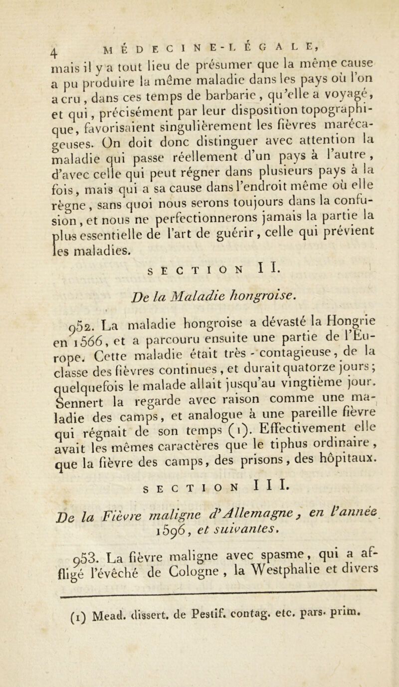 mais il y a tout lieu de présumer que la même cause a pu produire la meme maladie dans les pays ou 1 on a cru , dans ces temps de barbarie , qu’elle a voyagé, et qui, précisément par leur disposition topographi- que, favorisaient singulièrement les fièvres maréca- geuses. On doit donc distinguer avec attention la maladie qui passe réellement d’un pays à 1 autre , d’avec celle qui peut régner dans plusieurs pays à la fois, mais qui a sa cause dans l’endroit même où elle règne, sans quoi nous serons toujours dans la confu- sion , et nous ne perfectionnerons jamais la partie la plus essentielle de l’art de guérir , celle qui prévient les maladies. SECTION II. De la Maladie hongroise. i i o52. La maladie hongroise a dévasté la Hongrie en 1566, et a parcouru ensuite une partie de l’Eu- rope, Cette maladie était très - contagieuse, de la classe des lièvres continues , et durait quatorze jours; quelquefois le malade allait jusqu au vingtième jour. Sennert la regarde avec raison comme une ma- ladie des camps, et analogue k une pareille fièvre qui régnait de son temps (i). Effectivement elle avait les mêmes caractères que le tiphus ordinaire , que la fièvre des camps, des prisons, des hôpitaux. SECTION III. De la Fièvre maligne d’Allemagne, en l’année 1596, et suivantes. o53. La fièvre maligne avec spasme, qui a af- fligé l’évêché de Cologne, la Westphahe et divers (1) Mead, dissert, de Pestif. contag. etc. pars- pnra.